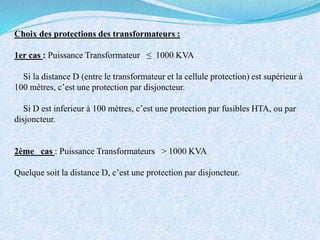 Choix des protections des transformateurs :
1er cas : Puissance Transformateur ≤ 1000 KVA
Si la distance D (entre le transformateur et la cellule protection) est supérieur à
100 mètres, c’est une protection par disjoncteur.
Si D est inferieur à 100 mètres, c’est une protection par fusibles HTA, ou par
disjoncteur.
2ème cas : Puissance Transformateurs > 1000 KVA
Quelque soit la distance D, c’est une protection par disjoncteur.
 