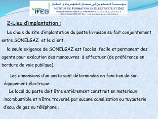 la seule exigence de SONELGAZ est l’accès facile et permanent des
agents pour exécution des manœuvres à effectuer (de préférence en
bordure de voie publique).
Le choix du site d’implantation du poste livraison se fait conjointement
entre SONELGAZ et le client.
2-Lieu d’implantation :
Les dimensions d’un poste sont déterminées en fonction de son
équipement électrique.
Le local du poste doit être entièrement construit en materiaux
incombustible et n’être traversé par aucune canalisation ou tuyauterie
d’eau, de gaz ou téléphone .
 