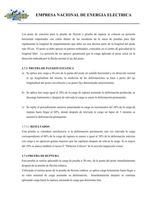 EMPRESA NACIONAL DE ENERGIA ELECTRICA
Los poste de concreto para la prueba de flexión y prueba de ruptura se colocan en posición
horizontal empotrados con cuñas dentro de las mordazas de la mesa de pruebas para fijar
rígidamente la longitud de empotramiento que debe ser una décima parte de la longitud del poste
más 50 cm. El poste se debe apoyar en patines embalados, colocados en el centro de gravedad de la
longitud libre. La posición de los apoyos garantizará que la carga aplicada al poste actué en la
dirección indicada por la flecha normal al eje del poste.
1.7.3 PRUEBA DE FLEXION ESTÁTICA
a) Se aplica una carga a 30 cms de la punta del poste en sentido horizontal y en dirección normal
al eje longitudinal del mismo, la medición de las deformaciones se hace a partir del eje
longitudinal del poste con relación a un punto fijo determinado anteriormente.
b) Se aplica una carga igual al 20% de la carga de ruptura anotando la deformación producida, se
descarga lentamente y después de relevada la carga se anota la deformación permanente.
c) Se repite el procedimiento anterior aumentando la carga en incrementos del 20% de la carga de
ruptura hasta llegar al 60%, donde después de relevada la carga un lapso de 5 minutos se
anotará la deformación permanente.
1.7.3.1 RESULTADOS
Esta prueba se considera satisfactoria si la deformación permanente una vez relevada la carga
correspondiente al 60% de la carga de ruptura es menor o igual al 10% de la deformación máxima
con carga y no aparecen grietas mayores que las capilares después de relevar la carga. Si es mayor
del 10% se marca también el inciso E “Defectos Críticos” de la sección inspección visual.
1.7.4 PRUEBA DE RUPTURA
Esta prueba se realiza aplicando la carga de prueba a 30 cms. de la punta del poste inmediatamente
después de la prueba de flexión estática.
Utilizando el mismo poste de la prueba de flexión estática, se aplica carga lentamente hasta llegar a
su valor nominal de carga anotando su deformación. Inmediatamente después sé continua
aplicando carga hasta la ruptura, anotando la carga que determina ésta.
 