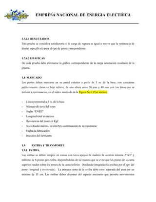 EMPRESA NACIONAL DE ENERGIA ELECTRICA
1.7.4.1 RESULTADOS
Esta prueba se considera satisfactoria si la carga de ruptura es igual o mayor que la resistencia de
diseño especificada para el tipo de poste correspondiente.
1.7.4.2 GRAFICAS
De cada prueba debe efectuarse la gráfica correspondiente de la carga detonación resultado de la
prueba.
1.8 MARCADO
Los postes deben marcarse en su pared exterior a partir de 3 m. de la base, con caracteres
perfectamente claros en bajo relieve, de una altura entre 30 mm y 40 mm con los datos que se
indican a continuación, en el orden mostrado en la Figura No.1 (Ver anexo).
- Línea perimetral a 3 m. de la base
- Número de serie del poste
- Siglas “ENEE”
- Longitud total en metros
- Resistencia del poste en Kgf.
- Si es diseño marino, la letra M a continuación de la resistencia
- Fecha de fabricación
- Iniciales del fabricante
1.9 ESTIBA Y TRANSPORTE
1.9.1 ESTIBA.
Las estibas se deben integrar en camas con tares apoyos de madera de sección mínima 2”X3” y
máximo de 6 postes por estiba, disponiéndolas de tal manera que se evite que los postes de la cama
superior rueden sobre los postes de la cama inferior. Quedando integradas las estibas por el tipo del
poste (longitud y resistencia). La primera cama de la estiba debe estar separada del piso por un
mínimo de 15 cm. Las estibas deben disponer del espacio necesario que permita movimientos
 