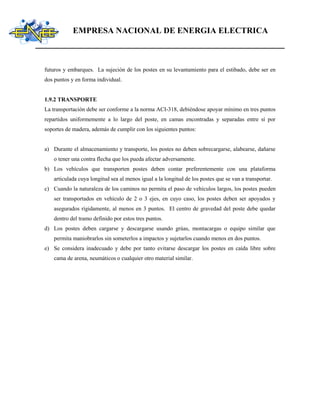 EMPRESA NACIONAL DE ENERGIA ELECTRICA
futuros y embarques. La sujeción de los postes en su levantamiento para el estibado, debe ser en
dos puntos y en forma individual.
1.9.2 TRANSPORTE
La transportación debe ser conforme a la norma ACI-318, debiéndose apoyar mínimo en tres puntos
repartidos uniformemente a lo largo del poste, en camas encontradas y separadas entre sí por
soportes de madera, además de cumplir con los siguientes puntos:
a) Durante el almacenamiento y transporte, los postes no deben sobrecargarse, alabearse, dañarse
o tener una contra flecha que los pueda afectar adversamente.
b) Los vehículos que transporten postes deben contar preferentemente con una plataforma
articulada cuya longitud sea al menos igual a la longitud de los postes que se van a transportar.
c) Cuando la naturaleza de los caminos no permita el paso de vehículos largos, los postes pueden
ser transportados en vehículo de 2 o 3 ejes, en cuyo caso, los postes deben ser apoyados y
asegurados rígidamente, al menos en 3 puntos. El centro de gravedad del poste debe quedar
dentro del tramo definido por estos tres puntos.
d) Los postes deben cargarse y descargarse usando grúas, montacargas o equipo similar que
permita maniobrarlos sin someterlos a impactos y sujetarlos cuando menos en dos puntos.
e) Se considera inadecuado y debe por tanto evitarse descargar los postes en caída libre sobre
cama de arena, neumáticos o cualquier otro material similar.
 