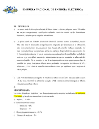 EMPRESA NACIONAL DE ENERGIA ELECTRICA
1.1 GENERALES
a) Los postes serán de hormigón reforzado de forma tronco – cónica o poligonal hueco, fabricados
por los procesos pretensado centrifugado o vibrado; y deberán cumplir con las dimensiones,
resistencia y pruebas que se estipulan más adelante.
b) Los postes deben ser acabados en el color natural del concreto en toda su superficie, la cual
debe estar libre de porosidades e imperfecciones originadas por diferencias en la fabricación,
tales como excoriaciones producidas por mala fluidez del concreto, burbujas originadas por
mala compactación de los materiales, grietas no capilares, desprendimientos de concreto, etc.
El Contratista deberá evitar el uso de sustancias que puedan alterar la tonalidad del acabado del
poste, en cuyo caso deberá usar aceites u otras sustancias nuevas para evitar la adherencia del
concreto al molde. No se permitirá el uso de aceites quemados u otras sustancias que altere la
tonalidad del poste. Los postes deberán venir perforados con agujeros de diámetro de 17.5
milímetros (11/16 “) libre de imperfecciones u obstrucciones que impidan el paso a un perno de
5/8 de pulgada.
c) Cada poste deberá marcarse a partir de 3 metros de la base con los datos indicados en la sección
1.8. La línea perimetral de referencia, las siglas ENEE y demás información requerida deberán
estar grabadas en bajo relieve.
d)
1.2 DIMENSIONES:
Los postes deberán ser simétricos y sus dimensiones se deben ajustar a las indicadas en los figuras
(Ver anexo), y las tolerancias máximas permitidas serán:
a) Longitud:  0.5%
b) Dimensiones transversales
-Exteriores + 5%
-Interiores - 5%
c) Dimensiones entre agujeros  0.5%
e) Diámetro de agujeros + 5%
 