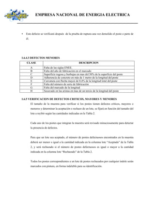 EMPRESA NACIONAL DE ENERGIA ELECTRICA
 Este defecto se verificará después de la prueba de ruptura una vez demolido el poste o parte de
él.
1.6.4.3 DEFECTOS MENORES
CLASE DESCRIPCION
A Falta de las siglas ENEE.
B Falta del año de fabricación en el marcado
C Superficie rugosa y burbujas en mas del 50% de la superficie del poste
D Adherencia de concreto en más de 1 metro de la longitud del poste
E Curvatura con flecha mayor de 0.4% de la longitud total del poste
F Falta del número de serie de fabricación
G Falta del marcado de la longitud
H Socavado en las aristas en mas de un tercio de la longitud del poste
1.6.5 VERIFICACION DE DEFECTOS CRITICOS, MAYORES Y MENORES
El tamaño de la muestra para verificar si los postes tienen defectos críticos, mayores o
menores y determinar la aceptación o rechazo de un lote, se fijará en función del tamaño del
lote a recibir según las cantidades indicadas en la Tabla 2.
Cada uno de los postes que integran la muestra será revisado minuciosamente para detectar
la presencia de defectos.
Para que un lote sea aceptado, el número de postes defectuosos encontrados en la muestra
deberá ser menor o igual a la cantidad indicada en la columna lote “Aceptado” de la Tabla
2, y será rechazado si el número de postes defectuosos es igual o mayor a la cantidad
indicada en la columna lote “Rechazado” de la Tabla 2.
Todos los postes correspondientes a un lote de postes rechazados por cualquier índole serán
marcados con pintura, en forma indeleble para su identificación.
 