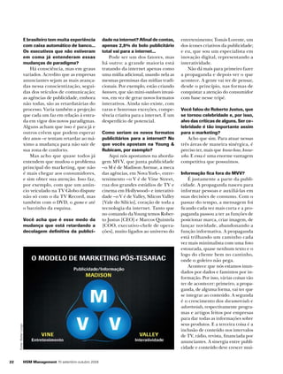 E brasileiro tem muita experiência
com caixa automático de banco...
Os executivos que não estiveram
em coma já entenderam essas
mudanças de paradigma?

Há consciência, mas em graus
variados. Acredito que as empresas
anunciantes sejam as mais avançadas nessa conscientização, seguidas dos veículos de comunicação;
as agências de publicidade, embora
não todas, são as retardatárias do
processo. Varia também a projeção
que cada um faz em relação à entrada em vigor dos novos paradigmas.
Alguns acham que isso é para já e
outros crêem que podem esperar
dez anos –e tentam retardar ao máximo a mudança para não sair de
sua zona de conforto.
Mas acho que quase todos já
entendem que mudou o problema
principal do marketing, que não
é mais chegar aos consumidores,
e sim obter sua atenção. Isso faz,
por exemplo, com que um anúncio veiculado na TV Globo dispute
não só com o da TV Record, mas
também com o DVD, o game e até
o barzinho da esquina.

Fonte: Walter Longo

Você acha que é esse medo da
mudança que está retardando a
decolagem definitiva da publici-

22

HSM Management 70 setembro-outubro 2008

dade na internet? Afinal de contas,
apenas 2,8% do bolo publicitário
total vai para a internet...

Pode ser um dos fatores, mas
há outro: a grande maioria está
tratando da internet apenas como
uma mídia adicional, usando nela as
mesmas premissas das mídias tradicionais. Por exemplo, estão criando
banners, que são mini-outdoors invasivos, em vez de gerar novos formatos
interativos. Ainda não existe, com
raras e honrosas exceções, competência criativa para a internet. É um
desperdício de potencial.
Como seriam os novos formatos
publicitários para a internet? No
que vocês apostam na Young &
Rubicam, por exemplo?

Aqui nós apostamos na abordagem MVV, que junta publicidade
–o M é de Madison Avenue, a meca
das agências, em Nova York–, entretenimento –o V é de Vine Street,
rua dos grandes estúdios de TV e
cinema em Hollywood– e interatividade –o V é de Valley, Silicon Valley
[Vale do Silício], coração de toda a
tecnologia da internet. Tanto que
no comando da Young temos Roberto Justus [CEO] e Marcos Quintela
[COO, executivo-chefe de operações], muito ligados ao universo do

entretenimento; Tomás Lorente, um
dos ícones criativos da publicidade;
e eu, que sou um especialista em
inovação digital, representando a
interatividade.
Não dá mais para primeiro fazer
a propaganda e depois ver o que
acontece. A gente vai ter de pensar,
desde o princípio, nas formas de
conquistar a atenção do consumidor
com base nesse tripé.
Você falou do Roberto Justus, que
se tornou celebridade e, por isso,
alvo das críticas de alguns. Ser celebridade é tão importante assim
para o marketing?

Acho que sim. Para atuar nessas
três áreas de maneira sinérgica, é
preciso ter, mais que know-how, knowwho. E essa é uma enorme vantagem
competitiva que possuímos.
Informação fica fora do MVV?

É justamente a parte da publicidade. A propaganda nasceu para
informar pessoas e auxiliá-las em
suas decisões de consumo. Com o
passar do tempo, a mensagem foi
ficando cada vez mais curta e a propaganda passou a ter as funções de
posicionar marca, criar imagem, de
lançar novidade, abandonando a
função informativa. A propaganda
está trilhando um caminho cada
vez mais minimalista com uma foto
estourada, quase nenhum texto e o
logo do cliente bem no cantinho,
onde o goleiro não pega.
Acontece que nós estamos inundados por dados e famintos por informação. Por isso, várias coisas vão
ter de acontecer: primeiro, a propaganda, de alguma forma, vai ter que
se integrar ao conteúdo. A segunda
é o crescimento dos documercials e
advertorials, respectivamente programas e artigos feitos por empresas
para dar todas as informações sobre
seus produtos. E a terceira coisa é a
inclusão de conteúdo nos intervalos
de TV, rádio, revista, financiada por
anunciantes. A sinergia entre publicidade e conteúdo deve crescer mui-

 