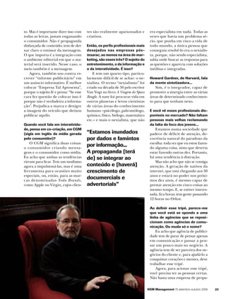 to. Mas é importante dizer isso com
todas as letras, jamais enganando
o consumidor. Não é propaganda
disfarçada de conteúdo; tem de deixar claro o emissor da mensagem.
O que importa é a integração com
o ambiente editorial em que o material será inserido. Nesse caso, o
meio também é a mensagem.
Agora, também sou contra escrever “informe publicitário” em
um anúncio informativo. É melhor
colocar “Empresa Tal Apresenta”,
porque o sujeito lê e pensa: “Se esse
cara fez questão de colocar isso é
porque não é verdadeira a informação”. Prejudica a marca e denigre
a imagem do veículo que deixou
publicar aquilo.
Quando você fala em interatividade, pensa em co-criação, em CGM
(sigla em inglês de mídia gerada
pelo consumidor)?

O CGM significa duas coisas:
o consumidor criando mensagens e o consumidor como mídia.
Eu acho que ambas as tendências
vieram para ficar. Tem um modismo
agora a impulsioná-las, mas é uma
ferramenta para ocasiões muito
especiais, ou, então, para as marcas denominadas Yoda Brands,
como Apple ou Virgin, cujos clien-

tes são realmente apaixonados e
criativos.
Então, os perfis profissionais mais
desejados nas empresas póstesarac, ao menos na área de mar­
keting, são esses três? O sujeito do
entretenimento, o da informação e
o da interatividade. É isso?

E tem um quarto tipo, particularmente difícil de se achar: o nexialista. O termo “nexialismo” foi
criado na década de 50 pelo escritor
Van Vogt no livro A Viagem do Space
Beagle. A nave foi procurar vida em
outros planetas e levou cientistas
de várias áreas do conhecimento
humano –psicólogo, paleontólogo,
químico, físico, biólogo, matemático
etc.– e mais o nexialista, que não

“Estamos inundados
por dados e famintos
por informação...
A propaganda [terá
de] se integrar ao
conteúdo e [haverá]
crescimento de
documercials e
advertorials”

era especialista em nada. Todas as
vezes que havia um problema sério, que punha em risco a vida de
todo mundo, a única pessoa que
conseguia resolvê-lo era o nexialista, porque, não sendo especialista,
sabia onde buscar as respostas para
as questões e aparecia com soluções
inéditas e integradas.
Howard Gardner, de Harvard, fala
da mente sintetizadora...

Sim, é o integrador, capaz de
promover a sinergia entre as várias
áreas de determinado conhecimento para que tenham nexo.
E você vê esses profissionais disponíveis no mercado? Não faltam
pessoas mais velhas reclamando
da falta de foco dos jovens...

Estamos numa sociedade que
padece de déficit de atenção, decorrência natural do paradoxo da
escolha: toda vez que eu estou fazendo alguma coisa, sinto que deveria
estar fazendo outras dez. Portanto,
há uma tendência à distração.
Mas não acho que não se consiga
atenção. A geração de nativos da
internet, que está chegando aos 30
anos e estará no poder nos próximos dez anos, é mesmo capaz de
prestar atenção em cinco coisas ao
mesmo tempo. E, se estiver interessada, fica horas; tem gente passando
12 horas no Orkut.
Ao definir esse tripé, parece-me
que você está se opondo a uma
linha de agências que se reposicionam como agências de comunicação. Ou muda só o nome?

Eu acho que agência de publicidade tem de parar de pensar apenas
em comunicação e passar a pensar um pouco mais no negócio. A
agência tem de ser parceira dos negócios do cliente e, para ajudá-lo a
conquistar corações e mentes, deve
trabalhar esse tripé.
Agora, para acionar esse tripé,
você precisa ter as pessoas certas.
Não basta uma empresa de propaHSM Management 70 setembro-outubro 2008

23

 