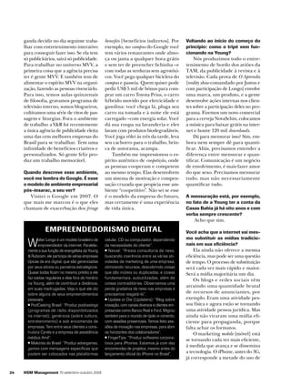 ganda decidir no dia seguinte trabalhar com entretenimento interativo
para conseguir fazer isso. Se ela tem
só publicitários, sairá só publicidade.
Para trabalhar no universo MVV, a
primeira coisa que a agência precisa
ter é gente MVV. E também tem de
alimentar o espírito MVV na organização, fazendo as pessoas vivenciá-lo.
Para isso, temos aulas quinzenais
de filosofia, gravamos programa de
televisão interno, somos blogueiros,
cultivamos uma série de ritos de passagem e liturgias. Fora o ambiente
de trabalho: a Y&R foi recentemente
a única agência de publicidade eleita
uma das cem melhores empresas do
Brasil para se trabalhar. Tem uma
infinidade de benefícios criativos e
personalizados. Só gente feliz produz um trabalho memorável.
Quando descreve esse ambiente,
você me lembra do Google. É esse
o modelo de ambiente empresarial
pós-tesarac, a seu ver?

Visitei o Google em 2007. O
que mais me marcou é o que eles
chamam de exacerbação dos fringe

benefits [benefícios indiretos]. Por
exemplo, no campus do Google você
tem vários restaurantes onde almoça ou janta a qualquer hora grátis
e sem ter de preencher fichinha –e
com todas as verduras sem agrotóxicos. Você pega qualquer bicicleta do
campus e passeia. Quem quiser pode
pedir US$ 5 mil de bônus para comprar um carro Toyota Prius, o carro
híbrido movido por eletricidade e
gasolina: você chega lá, pluga seu
carro na tomada e à noite ele está
carregado –com energia solar. Você
dá sua roupa na lavanderia e eles
lavam com produtos biodegradáveis.
Você joga vôlei às três da tarde, leva
seu cachorro para o trabalho, brinca de autorama, acampa.
Também me impressionou o espírito autêntico de coopetição, onde
as pessoas cooperam e competem
ao mesmo tempo. Elas desenvolvem
um sistema de motivação e compensação cruzada que propicia esse ambiente “coopetitivo”. Não sei se esse
é o modelo da empresa do futuro,
mas certamente é uma experiência
de vida única.

Voltando ao início do começo do
princípio: como o tripé vem funcionando na Young?

Nós produzimos todo o entretenimento de bordo dos aviões da
TAM, da publicidade à revista e à
televisão. Cada prova de O Aprendiz
[reality show comandado por Justus e
com participação de Longo] envolve
uma marca, um produto, e a gente
desenvolve ações internas nos clientes sobre a participação deles no programa. Fizemos um novo comercial
para a cerveja NovaSchin, colocamos
a música para baixar grátis na internet e houve 120 mil downloads.
Dá para mensurar isso? Sim, embora nem sempre dê para quantificar. Aliás, precisamos entender a
diferença entre mensurar e quantificar. Comunicação é um negócio
de envolvimento, é mais fazer amor
do que sexo. Precisamos mensurar
tudo, mas não necessariamente
quantificar tudo.
A mensuração está, por exemplo,
no fato de a Young ter a conta da
Casas Bahia já há oito anos e com
verba sempre crescente?

Acho que sim.

Empreendedorismo digital

W

alter Longo é um modelo brasileiro de
empreendedor da internet. Paralelamente a sua função de evangelista da Young
& Rubicam, ele participa de várias empresas
típicas da era digital, que são gerenciadas
por seus sócios ou parceiros estratégicos.
Quase todas ficam no mesmo prédio e ele
faz visitas regulares a elas fora do horário
na Young, além de contribuir a distância,
em suas madrugadas. Veja o que ele diz
sobre alguns de seus empreendimentos
pessoais:
PodCasting Brasil: “Produz podcastings
(programas de rádio disponibilizados
na internet), genéricos (sobre cultura,
entretenimento) e sob encomenda de
empresas. Tem entre seus clientes a construtora Cyrela e a empresa de assistência
médica Amil”.
Makinita do Brasil: “Produz advergames,
games com mensagens específicas que
podem ser colocados nas plataformas

24

HSM Management 70 setembro-outubro 2008

celular, CD ou computador, dependendo
da necessidade do cliente”.
Nexial: “Presta consultoria de nexo,
buscando coerência entre as várias atividades de marketing de uma empresa,
otimizando recursos, descobrindo coisas
que são inúteis ou duplicadas, e coisas
fundamentais, subutilizadas, além de
coisas contraditórias. Observamos uma
perda gradativa de nexo nas empresas e
precisamos resgatá-lo”.
Update or Die (Updaters): “Blog sobre
inovação, com canais diversos e clientes empresariais como Banco Real e Ford. Migrou
também para o mundo de tijolo-e-cimento,
com sessões presenciais. Temos feito sessões de inovação nas empresas, para abrir
os horizontes dos colaboradores”.
FingerTips: “Produz softwares corporativos para iPhones. Estamos já com dez
encomendas de projetos, mesmo antes do
lançamento oficial do iPhone no Brasil”.

Você acha que a internet vai mesmo substituir as mídias tradicionais em sua eficiência?

Ela ainda não oferece a mesma
eficiência, mas pode ser uma questão
de tempo. O processo de substituição
será cada vez mais rápido e maior.
Será a mídia majoritária um dia.
Os blogs e redes sociais vêm
atraindo uma quantidade brutal
de recursos de anunciantes, por
exemplo. Eram uma atividade pessoa física e agora estão se tornando
uma atividade pessoa jurídica. Mas
ainda não viraram uma mídia eficiente para propaganda, porque
falta achar os formatos.
O marketing mobile [móvel] está
se tornando cada vez mais eficiente,
à medida que avança e se dissemina
a tecnologia. O iPhone, antes do 3G,
já corresponde a metade do uso de

 