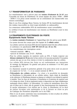 1.7 TRANSFORMATEUR DE PUISSANCE
Les transformateurs sont à prévoir pour une tension d’isolement de 24 kV pour
l’ensemble du réseau du Distributeur. Ils seront équipés des prises 19500 - 20000
- 20500 V. Ces prises seront ramenées sur un commutateur non manœuvrable sous
tension (verrouillage).
Dans le cas d’un comptage Basse Tension, les bornes BT du transformateur devront
être rendues inaccessibles au client (capot plombable ou cadenassable).
Les connecteurs embrochables HTA du transformateur seront verrouillables.
Le certi¿cat d’essais du transformateur sera transmis au Distributeur avant la mise
en service.

1.8 ÉQUIPEMENTS ÉLECTRIQUES DU POSTE
Équipements Haute Tension
- La tension nominale d’isolement de l’appareillage doit être prévue pour 24 kV.
- Les postes devront être conçus pour être équipés de 2 cellules artère.
  Les cellules «arrivée» du réseau HTA devront impérativement être des cellules neuves
  et conformes à la spéci¿cation EDF HN 64-S-41 (ou -42 ou -52)
  Les caractéristiques des interrupteurs seront :
  • intensité nominale : 400 A,
  • pouvoir de fermeture sous 24 kV : 31,5 kA.
- Pour les cellules équipées de matériels isolés au SF6, il faudra respecter une
  distance minimale de 10 cm entre la face arrière et le mur pour permettre l’évacuation
  correcte des gaz en cas d’arc interne et éviter la condensation dans les cellules.
- Les cellules HTA doivent être fixées au sol conformément aux instructions
  de montage du fabriquant. En général sont prévus au minimum 4 vis M12 pour
  un ensemble 2I + P.
- Le disjoncteur assurant la protection générale d’un poste devra avoir un pouvoir
  de coupure de 12,5 kA - 1 s et un courant nominal de 400 A.
- Téléconduite des cellules artères : Le client a la possibilité de demander
  au Distributeur la téléconduite de ses cellules artères. Après étude de faisabilité
  et de cohérence, le Distributeur donnera sa réponse et validera le cas échéant le matériel
  à installer. Tous les frais de fourniture, d’installation et d’entretien du matériel sont
  à la charge du client. Il devra également mettre à disposition une ligne téléphonique
  analogique directe dédiée à la téléconduite. Un contrat de maintenance devra être
  mis en place par le client, a¿n de garantir le bon fonctionnement des équipements.
  Si aucune maintenance n’est réalisée par le client, le Distributeur est en droit
  de réaliser lui-même cette maintenance et de la facturer au client au prix
  du Catalogue des Prestations (disponible sur le site ESR).
- Dans le cas de postes souterrains nous recommandons, la mise en place de cellules
  compactes, moins sensibles à l’humidité.




page   10/50 - Fascicule F53 - Juillet 2010   CONCEPTION ET RÉALISATION DES POSTES DE TRANSFORMATION CLIENT
 