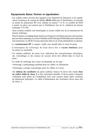 Équipements Basse Tension et signalisation
- Les cellules artère devront être équipées d’un dispositif de Détection et de signali-
  sation Lumineuse de courant de Défaut (DLD) dé¿ni par le Distributeur, et raccordé
  en amont du disjoncteur BT (voir schéma en annexe 7 et 8). Le nombre de DLD
  à mettre en place sera précisé par le Distributeur lors de la validation du dossier
  technique C13-100.
  Seuls certains modèles sont homologués et seront validés lors de la transmission du
  dossier technique.
  Pour les postes à comptage haute tension ou lorsque les auxiliaires du poste sont secourus
  par une source autonome, il y a lieu d’installer un DLD du type DASP (détecteurs à alimenta-
  tion autonome). Le DLD n’est pas nécessaire dans le cas d’une alimentation en antenne.
- Le sectionnement BT à coupure visible sera installé dans le local du poste.
- L’interrupteur de l’éclairage du local devra être à voyant lumineux pour
  les postes en immeuble.
- Un schéma uni¿laire du poste avec indication des caractéristiques électriques,
  des verrouillages et des sources de secours devra être af¿ché dans le local du
  poste.
- Le mode de sertissage des cosses recommandé est de type :
  • Sertissage à poinçonnage profond pour les câbles en Aluminium
 • Sertissage à serrage concentrique pour les câbles en Cuivre
- Le tableau des auxiliaires du poste (schéma Annexe 9) devra être monté dans
 un coffret dédié de classe 2 et être clairement identi¿é. Il devra porter l’étiquette
 «Attention cette partie de l’installation reste sous tension même après ouverture
 du disjoncteur principal». Le câble d’alimentation des Auxiliaires devra aussi être
 de classe 2.




CONCEPTION ET RÉALISATION DES POSTES DE TRANSFORMATION CLIENT     Fascicule F53 - Juillet 2010 - page   11/50
 