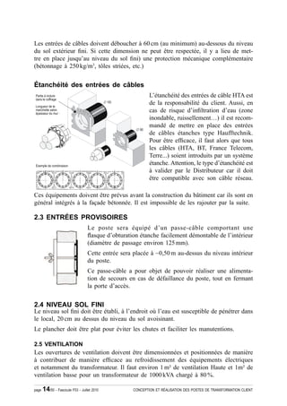 Les entrées de câbles doivent déboucher à 60 cm (au minimum) au-dessous du niveau
du sol extérieur ¿ni. Si cette dimension ne peut être respectée, il y a lieu de met-
tre en place jusqu’au niveau du sol ¿ni) une protection mécanique complémentaire
(bétonnage à 250 kg/m3, tôles striées, etc.)


Étanchéité des entrées de câbles
                                                            L’étanchéité des entrées de câble HTA est
                                                            de la responsabilité du client. Aussi, en
                                                            cas de risque d’in¿ltration d’eau (zone
                                                            inondable, ruissellement…) il est recom-
                                                            mandé de mettre en place des entrées
                                                            de câbles étanches type Haufftechnik.
                                                            Pour être ef¿cace, il faut alors que tous
                                                            les câbles (HTA, BT, France Telecom,
                                                            Terre...) soient introduits par un système
                                                            étanche. Attention, le type d’étanchéité est
                                                            à valider par le Distributeur car il doit
                                                            être compatible avec son câble réseau.

Ces équipements doivent être prévus avant la construction du bâtiment car ils sont en
général intégrés à la façade bétonnée. Il est impossible de les rajouter par la suite.

2.3 ENTRÉES PROVISOIRES
                                   Le poste sera équipé d’un passe-câble comportant une
                                   Àasque d’obturation étanche facilement démontable de l’intérieur
                                   (diamètre de passage environ 125 mm).
                                   Cette entrée sera placée à ~0,50 m au-dessus du niveau intérieur
                                   du poste.
                                   Ce passe-câble a pour objet de pouvoir réaliser une alimenta-
                                   tion de secours en cas de défaillance du poste, tout en fermant
                                   la porte d’accès.


2.4 NIVEAU SOL FINI
Le niveau sol ¿ni doit être établi, à l’endroit où l’eau est susceptible de pénétrer dans
le local, 20 cm au dessus du niveau du sol avoisinant.
Le plancher doit être plat pour éviter les chutes et faciliter les manutentions.

2.5 VENTILATION
Les ouvertures de ventilation doivent être dimensionnées et positionnées de manière
à contribuer de manière ef¿cace au refroidissement des équipements électriques
et notamment du transformateur. Il faut environ 1 m² de ventilation Haute et 1m² de
ventilation basse pour un transformateur de 1000 kVA chargé à 80 %.

page   14/50 - Fascicule F53 - Juillet 2010         CONCEPTION ET RÉALISATION DES POSTES DE TRANSFORMATION CLIENT
 