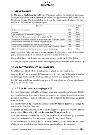 - 3 -
                                              COMPTAGE

3.1 GÉNÉRALITÉS
Le Document Technique de Référence Comptage dé¿nit, en matière de comptage,
les règles applicables aux utilisateurs du réseau électrique desservi par Électricité de
Strasbourg Réseau. Il est consultable sur le site du Distributeur à l’adresse www.es-
reseaux.fr. En voici les principales règles :
                                      Éléments                                        Fourniture        Installa-
                                                                                                        tion
 Cadre support de compteur                                                            ESR               Client
 Compteur                                                                             ESR               ESR
 Ligne téléphonique le télérelevé du compteur                                         Client            Client
 Transformateurs de courant pour poste à comptage côté BT                             ESR               Client
 Coupe-circuit de protection du circuit de tension pour poste à comptage côté BT      Client            Client
 Transformateurs de courant pour poste à comptage côté HT                             Client            Client
 Transformateurs de tension pour poste à comptage côté HT                             Client            Client
 Coupe-circuit de protection du circuit de tension pour poste à comptage côté HT      Client            Client
 Câbles de raccordement des circuits tension et courant du comptage                   Client            Client

Pour permettre à l’électricien du client de récupérer les fournitures mises à disposition
par le Distributeur, ESR lui transmet un bon de sortie de matériel.
L’ensemble du circuit de comptage doit pouvoir être scellé par le Distributeur.
Le client devra poser le matériel adapté aux usages décrits (caisson BT, porte-fusibles…)

3.2 CARACTÉRISTIQUES DU MATÉRIEL
Le câblage des TC et TT est à réaliser par le client (ou son électricien).
Pour les TC BT, les prises des différents rapports devront être câblés jusqu’au coffret
de comptage pour permettre le changement de rapport sans coupure du client.
Les TC sont installés de manière à ce que le P1 soit orienté du côté du distributeur
et le P2 du côté du client.

3.2.1 TT et TC pour le comptage HTA
Les seuls équipements utilisables sont ceux ayant une autorisation d’emploi à ERDF.
Les transformateurs de tension à double enroulement secondaire, l’un réservé au dis-
positif de comptage, l’autre à l’utilisation de la protection de découplage du client
sont autorisés.
Les transformateurs de courant du comptage sont strictement réservés à l’usage du
comptage de l’énergie électrique.
Le rapport de transformation des TC doit être adapté à la puissance souscrite prévue
par le client. Plage utile : 0.2 In à In pour des TC de classe 0.2 s.
Le Client choisira le calibre de ses TC en fonction de la Puissance qu’il souhaite
souscrire immédiatement tout en tenant compte de ses besoins futurs.
Il est recommandé de choisir des TC à double rapport, ce qui permettra au Client
d’adapter son installation plus facilement en cas d’évolution de puissance.

CONCEPTION ET RÉALISATION DES POSTES DE TRANSFORMATION CLIENT              Fascicule F53 - Juillet 2010 - page   17/50
 