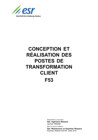 CONCEPTION ET
RÉALISATION DES
   POSTES DE
TRANSFORMATION
     CLIENT
      F53




      Responsable du document:
      Dpt. Ingénierie Réseaux
      Laurent WINOM
      Mise en forme et diffusion:
      Dpt. Maintenance et Expertise Réseaux
      Expertise Matériel WJF/AF Juillet 2010
 
