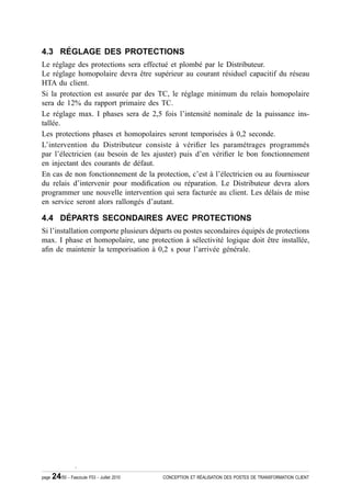 4.3 RÉGLAGE DES PROTECTIONS
Le réglage des protections sera effectué et plombé par le Distributeur.
Le réglage homopolaire devra être supérieur au courant résiduel capacitif du réseau
HTA du client.
Si la protection est assurée par des TC, le réglage minimum du relais homopolaire
sera de 12% du rapport primaire des TC.
Le réglage max. I phases sera de 2,5 fois l’intensité nominale de la puissance ins-
tallée.
Les protections phases et homopolaires seront temporisées à 0,2 seconde.
L’intervention du Distributeur consiste à véri¿er les paramétrages programmés
par l’électricien (au besoin de les ajuster) puis d’en véri¿er le bon fonctionnement
en injectant des courants de défaut.
En cas de non fonctionnement de la protection, c’est à l’électricien ou au fournisseur
du relais d’intervenir pour modi¿cation ou réparation. Le Distributeur devra alors
programmer une nouvelle intervention qui sera facturée au client. Les délais de mise
en service seront alors rallongés d’autant.

4.4 DÉPARTS SECONDAIRES AVEC PROTECTIONS
Si l’installation comporte plusieurs départs ou postes secondaires équipés de protections
max. I phase et homopolaire, une protection à sélectivité logique doit être installée,
a¿n de maintenir la temporisation à 0,2 s pour l’arrivée générale.




                   .

page   24/50 - Fascicule F53 - Juillet 2010   CONCEPTION ET RÉALISATION DES POSTES DE TRANSFORMATION CLIENT
 