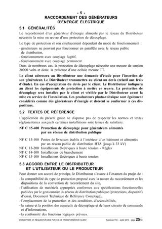 - 5 -
                       RACCORDEMENT DES GÉNÉRATEURS
                            D’ÉNERGIE ÉLECTRIQUE
5.1 GÉNÉRALITÉS
Le raccordement d’un générateur d’énergie alimenté par le réseau du Distributeur
nécessite la mise en œuvre d’une protection de découplage.
Le type de protection et son emplacement dépendent du mode de fonctionnement :
- générateurs ne pouvant pas fonctionner en parallèle avec le réseau public
  de distribution,
- fonctionnement avec couplage fugitif,
- fonctionnement avec couplage permanent.
Dans de nombreux cas, la protection de découplage nécessite une mesure de tension
20000 volts et donc, la présence d’une cellule mesure TT.
Le client adressera au Distributeur une demande d’étude pour l’insertion de
son générateur. Le Distributeur transmettra au client un devis (relatif aux frais
d’étude). En cas d’acceptation du devis par le client, Le Distributeur indiquera
au client les équipements de protection à mettre en œuvre. La protection de
découplage sera installée par le client et véri¿ée par le Distributeur avant la
mise en service de l’installation. Les producteurs photo-voltaïque sont également
considérés comme des générateurs d’énergie et doivent se conformer à ces dis-
positions.
5.2 TEXTES DE RÉFÉRENCE
L’application du présent guide ne dispense pas de respecter les normes et textes
réglementaires auxquels certaines installations sont tenues de satisfaire.
NF C 15-400 Protection de découplage pour générateurs alimentés
            par un réseau de distribution publique

NF C 13-100 Postes de livraison établis à l’intérieur d’un bâtiment et alimentés
            par un réseau public de distribution HTA (jusqu’à 33 kV)
NF C 13-200 Installations électriques à haute tension - Règles
NF C 14-100 Installations de branchement
NF C 15-100 Installations électriques à basse tension

5.3 ACCORD ENTRE LE DISTRIBUTEUR
    ET L’UTILISATEUR OU LE PRODUCTEUR
Pour donner son accord de principe, le Distributeur s’assure à l’examen du projet de :
- la compatibilité du type de protection proposé avec la nature du raccordement et les
  dispositions de la convention de raccordement du site,
- l’utilisation de matériels appropriés conformes aux spéci¿cations fonctionnelles
  publiées par le gestionnaire du réseau de distribution publique (protections, dispositifs
  d’essai, Document Technique de Référence Comptage),
- l’emplacement de la protection et des conditions d’accessibilités,
- la nature et la position des appareils de découplage et de leurs circuits de commande
  et d’informations,
- la conformité des fonctions logiques prévues.
CONCEPTION ET RÉALISATION DES POSTES DE TRANSFORMATION CLIENT   Fascicule F53 - Juillet 2010 - page   25/50
 
