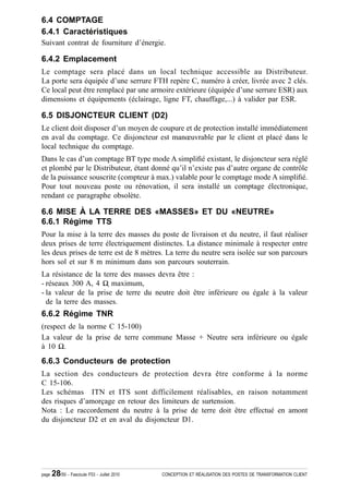 6.4 COMPTAGE
6.4.1 Caractéristiques
Suivant contrat de fourniture d’énergie.

6.4.2 Emplacement
Le comptage sera placé dans un local technique accessible au Distributeur.
La porte sera équipée d’une serrure FTH repère C, numéro à créer, livrée avec 2 clés.
Ce local peut être remplacé par une armoire extérieure (équipée d’une serrure ESR) aux
dimensions et équipements (éclairage, ligne FT, chauffage,...) à valider par ESR.

6.5 DISJONCTEUR CLIENT (D2)
Le client doit disposer d’un moyen de coupure et de protection installé immédiatement
en aval du comptage. Ce disjoncteur est manœuvrable par le client et placé dans le
local technique du comptage.
Dans le cas d’un comptage BT type mode A simpli¿é existant, le disjoncteur sera réglé
et plombé par le Distributeur, étant donné qu’il n’existe pas d’autre organe de contrôle
de la puissance souscrite (compteur à max.) valable pour le comptage mode A simpli¿é.
Pour tout nouveau poste ou rénovation, il sera installé un comptage électronique,
rendant ce paragraphe obsolète.

6.6 MISE À LA TERRE DES «MASSES» ET DU «NEUTRE»
6.6.1 Régime TTS
Pour la mise à la terre des masses du poste de livraison et du neutre, il faut réaliser
deux prises de terre électriquement distinctes. La distance minimale à respecter entre
les deux prises de terre est de 8 mètres. La terre du neutre sera isolée sur son parcours
hors sol et sur 8 m minimum dans son parcours souterrain.
La résistance de la terre des masses devra être :
- réseaux 300 A, 4 Ÿ ҏmaximum,
- la valeur de la prise de terre du neutre doit être inférieure ou égale à la valeur
  de la terre des masses.
6.6.2 Régime TNR
(respect de la norme C 15-100)
La valeur de la prise de terre commune Masse + Neutre sera inférieure ou égale
à 10 Ÿ.
6.6.3 Conducteurs de protection
La section des conducteurs de protection devra être conforme à la norme
C 15-106.
Les schémas ITN et ITS sont difficilement réalisables, en raison notamment
des risques d’amorçage en retour des limiteurs de surtension.
Nota : Le raccordement du neutre à la prise de terre doit être effectué en amont
du disjoncteur D2 et en aval du disjoncteur D1.




page   28/50 - Fascicule F53 - Juillet 2010   CONCEPTION ET RÉALISATION DES POSTES DE TRANSFORMATION CLIENT
 
