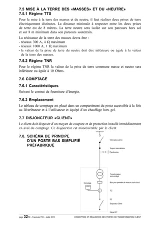 7.5 MISE À LA TERRE DES «MASSES» ET DU «NEUTRE»
7.5.1 Régime TTS
Pour la mise à la terre des masses et du neutre, il faut réaliser deux prises de terre
électriquement distinctes. La distance minimale à respecter entre les deux prises
de terre est de 8 mètres. La terre neutre sera isolée sur son parcours hors sol
et sur 8 m minimum dans son parcours souterrain.
La résistance de la terre des masses devra être :
- réseaux 300 A, 4 ȍ ҏmaximum
- réseaux 1000 A, 1 ȍ ҏmaximum
- la valeur de la prise de terre du neutre doit être inférieure ou égale à la valeur
  de la terre des masses.
7.5.2 Régime TNR
Pour le régime TNR la valeur de la prise de terre commune masse et neutre sera
inférieure ou égale à 10 Ohms.

7.6 COMPTAGE
7.6.1 Caractéristiques
Suivant le contrat de fourniture d’énergie.

7.6.2 Emplacement
Le tableau de comptage est placé dans un compartiment du poste accessible à la fois
au Distributeur et à l’utilisateur et équipé d’un chauffage hors gel.

7.7 DISJONCTEUR «CLIENT»
Le client doit disposer d’un moyen de coupure et de protection installé immédiatement
en aval du comptage. Ce disjoncteur est manœuvrable par le client.

7.8. SCHÉMA DE PRINCIPE
     D’UN POSTE BAS SIMPLIFIÉ
     PRÉFABRIQUÉ




page   32/50 - Fascicule F53 - Juillet 2010   CONCEPTION ET RÉALISATION DES POSTES DE TRANSFORMATION CLIENT
 