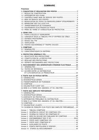 SOMMAIRE
Préambule
1- CONCEPTION ET RÉALISATION DES POSTES ............................................... 7
1.1 RÈGLES DE CONSTRUCTION ......................................................................... 7
1.2 APPROBATION DES PLANS ............................................................................. 7
1.3 CONTRÔLE AVANT MISE EN SERVICE DES POSTES ................................. 8
1.4 MISE EN SERVICE DES POSTES : ................................................................. 8
1.5 MODIFICATION DE POSTE OU RENOUVELLEMENT D’ÉQUIPEMENTS : .. 9
1.6 MANŒUVRE DES CELLULES HTA .................................................................. 9
1.7 TRANSFORMATEUR DE PUISSANCE ........................................................... 10
1.8 ÉQUIPEMENTS ÉLECTRIQUES DU POSTE ................................................. 10
1.9 PRISE DE TERRE ET CONDUCTEUR DE PROTECTION ........................... 12
2- GENIE CIVIL ........................................................................................................ 13
2.1 PORTE D’ACCÈS ET SERRURERIE :............................................................ 13
2.2 CANIVEAUX SOUS LE TABLEAU HTA ET ENTRÉES DE CÂBLE .............. 13
2.3 ENTRÉES PROVISOIRES................................................................................ 14
2.4 NIVEAU SOL FINI : .......................................................................................... 14
2.5 VENTILATION : ................................................................................................. 14
2.6 POSTES SOUTERRAINS ET TRAPPE D’ACCÈS : ....................................... 15
3- COMPTAGE.......................................................................................................... 17
3.1 GÉNÉRALITÉS : ............................................................................................... 17
3.2 CARACTÉRISTIQUES DU MATÉRIEL : .......................................................... 17
4- PROTECTION GÉNÉRALE HTA......................................................................... 21
4.1 SÉLECTIVITÉ DES PROTECTIONS : ............................................................. 23
4.2 CONSTITUTION DE LA PROTECTION : ........................................................ 23
4.3 RÉGLAGE DES PROTECTIONS ..................................................................... 24
4.4 DÉPARTS SECONDAIRES AVEC PROTECTIONS ........................................ 24
5- RACCORDEMENT DES GÉNÉRATEURS D’ÉNERGIE ÉLECTRIQUE ........... 25
5.1 GÉNÉRALITÉS .................................................................................................. 25
5.2 TEXTES DE RÉFÉRENCE ............................................................................... 25
5.3 ACCORD ENTRE LE DISTRIBUTEUR
    ET L’UTILISATEUR OU LE PRODUCTEUR ................................................... 25
6- POSTE SUR UN POTEAU BÉTON.................................................................... 27
6.1 GÉNÉRALITÉS ................................................................................................... 27
6.2 INTERRUPTEUR AÉRIEN ................................................................................. 27
6.3 TRANSFORMATEUR DE PUISSANCE ............................................................. 27
6.4 COMPTAGE ........................................................................................................ 28
6.5 DISJONCTEUR CLIENT (D2) ............................................................................ 28
6.6 MISE À LA TERRE DES «MASSES» ET DU «NEUTRE» .............................. 28
7- POSTE BAS SIMPLIFIÉ PRÉFABRIQUÉ .......................................................... 31
7.1 GÉNÉRALITÉS ................................................................................................... 31
7.2 INTERRUPTEUR AÉRIEN ................................................................................. 31
7.3 DISPOSITIF DE PROTECTION ......................................................................... 31
7.4 APPROBATION PRÉALABLE DU DISTRIBUTEUR.......................................... 31
7.5 MISE À LA TERRE DES «MASSES» ET DU «NEUTRE» .............................. 32
7.6 COMPTAGE ........................................................................................................ 32
7.7 DISJONCTEUR «CLIENT» ................................................................................ 32
7.8. SCHÉMA DE PRINCIPE D’UN POSTE BAS SIMPLIFIÉ PRÉFABRIQUÉ ..... 32
Annexe      1 : TABLEAU COMPTAGE ......................................................................... 33
Annexe      2 : SCHÉMA DU CIRCUIT DE COMPTAGE HTA..................................... 34
Annexe      3 : SCHÉMA DU CIRCUIT DE COMPTAGE BT ....................................... 35
Annexe      4 : MISE EN OEUVRE DES CABLAGES DE COMPTAGE ..................... 36
Annexe      5 : ENCOMBREMENT DES TC BT ...................................................... 38-42
Annexe      6 : POSTE AVEC COMPTAGE HTA .......................................................... 45
Annexe      7 : POSTE AVEC COMPTAGE BT ............................................................ 46
Annexe      8 : AUXILIAIRES DU POSTE ..................................................................... 47
Annexe      9 : POINTS PARTICULIERS À VÉRIFIER ................................................ 48
Annexe      10 : ÉTAPES DU RACCORDEMENT ........................................................ 50
 