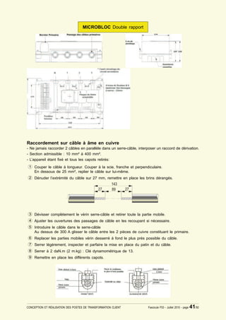 MICROBLOC Double rapport




Raccordement sur câble à âme en cuivre
- Ne jamais raccorder 2 câbles en parallèle dans un serre-câble, interposer un raccord de dérivation.
- Section admissible : 10 mm² à 400 mm².
- L’appareil étant ¿xé et tous les capots retirés:
 1 Couper le câble à longueur. Couper à la scie, franche et perpendiculaire.
    En dessous de 25 mm², replier le câble sur lui-même.
 2 Dénuder l’extrémité du câble sur 27 mm, remettre en place les brins dérangés.




 3 Dévisser complètement le vérin serre-câble et retirer toute la partie mobile.
 4 Ajuster les ouvertures des passages de câble en les recoupant si nécessaire.
 5 Introduire le câble dans le serre-câble
    Au dessus de 300 A glisser le câble entre les 2 pièces de cuivre constituant le primaire.
 6 Replacer les parties mobiles vérin desserré à fond le plus près possible du câble.
 7 Serrer légèrement, inspecter et parfaire la mise en place du patin et du câble.
 8 Serrer à 2 daN.m (2 m.kg) : Clé dynamométrique de 13.
 9 Remettre en place les différents capots.




CONCEPTION ET RÉALISATION DES POSTES DE TRANSFORMATION CLIENT          Fascicule F53 - Juillet 2010 - page   41/50
 