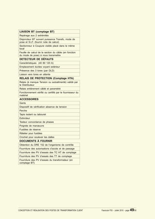 LIAISON BT (comptage BT)
 Repérage aux 2 extrémités
 Disjoncteur BT suivant puissance Transfo, mode de
 pose et S.LT. (fournir note de calcul)
 Sectionneur à Coupure visible placé dans le même
 local
 Feuille de calcul de la section du câble (en fonction
 du mode de pose) à nous transmettre
 DETECTEUR DE DÉFAUTS
 Caractéristiques (40 80 120 A)
 Emplacement du/des voyant extérieur
 Présence des 3 tores (par DLD)
 Liaison vers tores en attente
 RELAIS DE PROTECTION (Comptage HTA)
 Relais (à manque Tension ou autoalimenté) validé par
 le Distributeur
 Relais entièrement câblé et paramétré
 Fonctionnement véri¿é ou certi¿é par le fournisseur du
 matériel
 ACCESSOIRES
 Gants
 Dispositif de véri¿cation absence de tension
 Perche
 Tapis isolant ou tabouret
 Extincteur
 Testeur concordance de phases
 Poignée de manœuvre
 Fusibles de réserve
 Râtelier pour fusibles
 Crochet pour soulever les dalles
 DOCUMENTS À FOURNIR
 Obtention du DRE 152 de l’organisme de contrôle
 Fourniture des autorisations d’accès et de passage
 Fourniture des PV d’essais des TC HT de comptage
 Fourniture des PV d’essais des TT de comptage
 Fourniture des PV d’essais du transformateur (en
 comptage BT)




CONCEPTION ET RÉALISATION DES POSTES DE TRANSFORMATION CLIENT   Fascicule F53 - Juillet 2010 - page   49/50
 