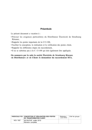 Préambule

Le présent document a vocation à :
• Préciser les exigences particulières du Distributeur Électricité de Strasbourg
  Réseaux,
• Rappeler les points importants de la C13-100,
• Faciliter la conception, la réalisation et la véri¿cation des postes client,
• Rappeler les différentes étapes du raccordement,
• Il ne se substitue pas à la C 13-100 qui doit également être appliquée.

On nommera par la suite la société Électricite de Strasbourg Réseaux
«le Distributeur» et «le Client» le demandeur du raccordement HTA.




FASCICULE F53 CONCEPTION ET RÉALISATION DES POSTES     Rédacteur :      Chef de groupe :
                                                        Laurent WINOM
              DE TRANSFORMATION CLIENT
   NOV 1997   WL/WJF/AF Juillet 2010
              Révision complète
 