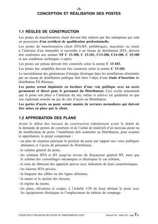 -1-
                 CONCEPTION ET RÉALISATION DES POSTES



1.1 RÈGLES DE CONSTRUCTION
Les postes de transformation client doivent être réalisés par des entreprises qui sont
en possession d’un certi¿cat de quali¿cation professionnelle.
Les postes de transformation client HTA/BT, préfabriqués, maçonnés ou situés
à l’intérieur d’un immeuble et raccordés à un réseau de distribution HTA, doivent
être conformes aux normes NF C 13-100, C 13-101, C13-200, C14-100, C 15-100
et aux conditions techniques ci-après.
Les postes sur poteau doivent être construits selon la norme C 13-103.
Les postes bas simpli¿és doivent être construits selon la norme C 13-102.
Le raccordement des générateurs d’énergie électrique dans les installations alimentées
par un réseau de distribution publique doit faire l’objet d’une étude d’insertion du
distributeur ÉS Réseaux.
Les postes seront implantés en bordure d’une voie publique avec un accès
permanent et direct pour le personnel du Distributeur. Ceci exclut notamment
que le poste soit placé à l’intérieur du site, même si celui-ci est gardienné ou que
son exploitant remette un jeu de clés d’accès au Distributeur.
Les portes d’accès au poste seront munies de serrures normalisées qui doivent
être mises en place par le client.

1.2 APPROBATION DES PLANS
Avant le début des travaux de construction (idéalement avant le dépôt de
la demande de permis de construire et de l’achat de matériel) d’un nouveau poste ou
de modi¿cation de poste, l’installateur doit soumettre au Distributeur, pour examen
et approbation, le projet comprenant :
- un plan de situation précisant la position du poste par rapport aux voies publiques
  attenantes et l’accès du personnel du Distributeur,
- le schéma général du poste,
- les schémas HTA et BT jusqu’au niveau du disjoncteur général BT, ainsi que
  le schéma des verrouillages mécaniques et électriques le cas échéant,
- le nom du fabricant des appareils prévus avec indication de leurs caractéristiques,
- les liaisons HTA privées,
- la longueur des câbles ou des lignes aériennes,
- la nature et la section des liaisons,
- le régime du neutre,
- les plans, élévations et coupes, à l’échelle 1/20 du local abritant le poste avec
  les équipements électriques et l’emplacement du tableau de comptage.




CONCEPTION ET RÉALISATION DES POSTES DE TRANSFORMATION CLIENT   Fascicule F53 - Juillet 2010 - page   7/50
 