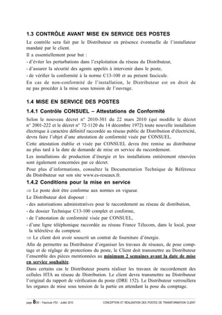 1.3 CONTRÔLE AVANT MISE EN SERVICE DES POSTES
Le contrôle sera fait par le Distributeur en présence éventuelle de l’installateur
mandaté par le client.
Il a essentiellement pour but :
- d’éviter les perturbations dans l’exploitation du réseau du Distributeur,
- d’assurer la sécurité des agents appelés à intervenir dans le poste,
- de véri¿er la conformité à la norme C13-100 et au présent fascicule.
En cas de non-conformité de l’installation, le Distributeur est en droit de
ne pas procéder à la mise sous tension de l’ouvrage.

1.4 MISE EN SERVICE DES POSTES
1.4.1 Contrôle CONSUEL – Attestations de Conformité
Selon le nouveau décret n° 2010-301 du 22 mars 2010 (qui modi¿e le décret
n° 2001-222 et le décret n° 72-1120 du 14 décembre 1972) toute nouvelle installation
électrique à caractère dé¿nitif raccordée au réseau public de Distribution d¹électricité,
devra faire l’objet d’une attestation de conformité visée par CONSUEL.
Cette attestation établie et visée par CONSUEL devra être remise au distributeur
au plus tard à la date de demande de mise en service du raccordement.
Les installations de production d’énergie et les installations entièrement rénovées
sont également concernées par ce décret.
Pour plus d’informations, consultez la Documentation Technique de Référence
du Distributeur sur son site www.es-reseaux.fr.
1.4.2 Conditions pour la mise en service
Ÿ Le poste doit être conforme aux normes en vigueur.
Le Distributeur doit disposer :
- des autorisations administratives pour le raccordement au réseau de distribution,
- du dossier Technique C13-100 complet et conforme,
- de l’attestation de conformité visée par CONSUEL,
- d’une ligne téléphonique raccordée au réseau France Télecom, dans le local, pour
  la télérelève du compteur.
Ÿ Le client doit avoir souscrit un contrat de fourniture d’énergie.
A¿n de permettre au Distributeur d’organiser les travaux de réseaux, de pose comp-
tage et de réglage de protections du poste, le Client doit transmettre au Distributeur
l’ensemble des pièces mentionnées au minimum 2 semaines avant la date de mise
en service souhaitée.
Dans certains cas le Distributeur pourra réaliser les travaux de raccordement des
cellules HTA au réseau de Distribution. Le client devra transmettre au Distributeur
l’original du rapport de véri¿cation du poste (DRE 152). Le Distributeur verrouillera
les organes de mise sous tension de la partie en attendant la pose du comptage.


page   8/50 - Fascicule F53 - Juillet 2010   CONCEPTION ET RÉALISATION DES POSTES DE TRANSFORMATION CLIENT
 