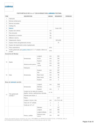 POSTE METÁLICO DE 6 m x 4” CON UN BRAZO PARA LUMINARIA PEATONAL
ITEM DESCRIPCION UNIDAD REQUERIDO OFRECIDO
1 Fabricante
2 Normas de fabricación
3 Normas de pruebas
4 Catálogo No.
5 Material Acero A-36
6 Espesor de la lámina mm
7 Peso del poste Kg
8 Resistencia a la tensión Kg
9 Deflexión máxima mm
10 Galvanización. Norma NTC-2076
11 Espesor mínimo del galvanizado (micras) 75
12 Espesor del revestimiento (sobre el galvanizado)
13 Placa característica si/no
14
Tornillo galvanizado para puesta a tierra de ½” x 1” soldado a 50mm de
la base
si/no
Accesoriosde Montaje
15 Zapata
Dimensiones
Longitud mm 600
Ancho mm 200
Espesor mm 1/4"
Distancia entre pernos
Largo mm 450
Ancho mm 140
Perforación 1/2"
16 Aleta Dimensiones
Espesor mm 3/8"
Alto mm 800
Base mayor mm 90
Base menor mm 40
Espesor mm 3
Brazo de luminaria sencilla
17
Tubo galvanizado
cantidad: 1
Dimensiones
Longitud mm 1500
Diámetro 1 1/2"
Espesor mm 3
Cumple con los radios de curvatura,
ángulos, tramos y perforaciones indicadas
si / no
Soportes para brazos: 2
Platina 3/16"
Longitud x Ancho x Alto mm 43 x 73,5 x 50
Tuerca de 1/2" soldada u 2
Tornillo de 1/2" x 3" u 2
Pernos y varillas
Diámetro 1/2"
Longitud mm 550
Longitud doblada mm 100
Distancia entre
pernos
mm 450
-Estos documentos tienen derechos de autor. PROHIBIDA SU REPRODUCCIÓN TOTAL O PARCIAL SIN LA
AUTORIZACIÓN EXPRESA DE CODENSA. Artículo 29 del Decreto 460 de 1995.
Página 15 de 18
 