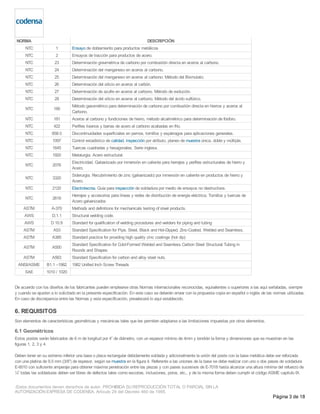 NORMA DESCRIPCIÓN
NTC 1 Ensayo de doblamiento para productos metálicos
NTC 2 Ensayos de tracción para productos de acero.
NTC 23 Determinación gravimétrica de carbono por combustión directa en aceros al carbono.
NTC 24 Determinación del manganeso en aceros al carbono.
NTC 25 Determinación del manganeso en aceros al carbono. Método del Bismutato.
NTC 26 Determinación del silicio en aceros al carbón.
NTC 27 Determinación de azufre en aceros al carbono. Método de evolución.
NTC 28 Determinación del silicio en aceros al carbono. Método del ácido sulfúrico.
NTC 180
Método gasométrico para determinación de carbono por combustión directa en hierros y aceros al
Carbono.
NTC 181 Aceros al carbono y fundiciones de hierro, método alcalimétrico para determinación de fósforo.
NTC 422 Perfiles livianos y barras de acero al carbono acabadas en frío.
NTC 858-3 Discontinuidades superficiales en pernos, tornillos y espárragos para aplicaciones generales.
NTC 1097 Control estadístico de calidad, inspección por atributo, planeo de muestra única, doble y múltiple.
NTC 1645 Tuercas cuadradas y hexagonales. Serie inglesa.
NTC 1920 Metalurgia. Acero estructural.
NTC 2076
Electricidad. Galvanizado por inmersión en caliente para herrajes y perfiles estructurales de hierro y
Acero.
NTC 3320
Siderurgia. Recubrimiento de zinc (galvanizado) por inmersión en caliente en productos de hierro y
Acero.
NTC 2120 Electrotecnia. Guía para inspección de soldadura por medio de ensayos no destructivos.
NTC 2618
Herrajes y accesorios para líneas y redes de distribución de energía eléctrica. Tornillos y tuercas de
Acero galvanizados
ASTM A-370 Methods and definitions for mechanicals testing of steel products.
AWS D.1.1 Structural welding code.
AWS D 10.9 Standard for qualification of welding procedures and welders for piping and tubing
ASTM A53 Standard Specification for Pipe, Steel, Black and Hot-Dipped, Zinc-Coated, Welded and Seamless.
ASTM A385 Standard practice for providing high quality zinc coatings (hot dip)
ASTM A500
Standard Specification for Cold-Formed Welded and Seamless Carbon Steel Structural Tubing in
Rounds and Shapes.
ASTM A563 Standard Specification for carbon and alloy steel nuts.
ANSI/ASME B1.1 –1982 1982 Unified Inch Screw Threads
SAE 1010 / 1020
De acuerdo con los diseños de los fabricantes pueden emplearse otras Normas internacionales reconocidas, equivalentes o superiores a las aquí señaladas, siempre
y cuando se ajusten a lo solicitado en la presente especificación. En este caso se deberán enviar con la propuesta copia en español o inglés de las normas utilizadas.
En caso de discrepancia entre las Normas y esta especificación, prevalecerá lo aquí establecido.
6. REQUISITOS
Son elementos de características geométricas y mecánicas tales que les permiten adaptarse a las limitaciones impuestas por otros elementos.
6.1 Geométricos
Estos postes serán fabricados de 6 m de longitud por 4” de diámetro, con un espesor mínimo de 4mm y tendrán la forma y dimensiones que se muestran en las
figuras 1, 2, 3 y 4.
Deben tener en su extremo inferior una base o placa rectangular debidamente soldada y adicionalmente la unión del poste con la base metálica debe ser reforzada
con una platina de 9,5 mm (3/8”) de espesor, según se muestra en la figura 4. Referente a las uniones de la base se debe realizar con uno o dos pases de soldadura
E-6010 con suficiente amperaje para obtener máxima penetración entre las piezas y con pases sucesivos de E-7018 hasta alcanzar una altura mínima del refuerzo de
¼” todas las soldaduras deben ser libres de defectos tales como escorias, inclusiones, poros, etc., y de la misma forma deben cumplir el código ASME capitulo IX.
-Estos documentos tienen derechos de autor. PROHIBIDA SU REPRODUCCIÓN TOTAL O PARCIAL SIN LA
AUTORIZACIÓN EXPRESA DE CODENSA. Artículo 29 del Decreto 460 de 1995.
Página 3 de 18
 
