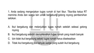 1. Anda sedang mengerjakan tugas rumah di hari libur. Tiba-tiba ketua RT
meminta Anda dan warga lain untuk bergabung gotong royong pembersihan
selokan.
A. Ikut bergabung dan melanjutkan tugas rumah setelah selesai gotong
royong
B. Ikut bergabung setelah menyelesaikan tugas rumah yang masih banyak
C. Izin tidak ikut bergabung sebab tugas rumah harus diselesaikan
D. Tidak ikut bergabung jika banyak warga yang sudah ikut bergabung
 