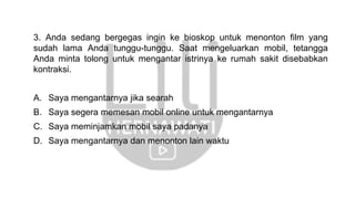 3. Anda sedang bergegas ingin ke bioskop untuk menonton film yang
sudah lama Anda tunggu-tunggu. Saat mengeluarkan mobil, tetangga
Anda minta tolong untuk mengantar istrinya ke rumah sakit disebabkan
kontraksi.
A. Saya mengantarnya jika searah
B. Saya segera memesan mobil online untuk mengantarnya
C. Saya meminjamkan mobil saya padanya
D. Saya mengantarnya dan menonton lain waktu
 