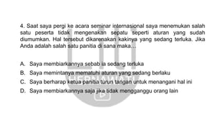 4. Saat saya pergi ke acara seminar internasional saya menemukan salah
satu peserta tidak mengenakan sepatu seperti aturan yang sudah
diumumkan. Hal tersebut dikarenakan kakinya yang sedang terluka. Jika
Anda adalah salah satu panitia di sana maka…
A. Saya membiarkannya sebab ia sedang terluka
B. Saya memintanya mematuhi aturan yang sedang berlaku
C. Saya berharap ketua panitia turun tangan untuk menangani hal ini
D. Saya membiarkannya saja jika tidak mengganggu orang lain
 