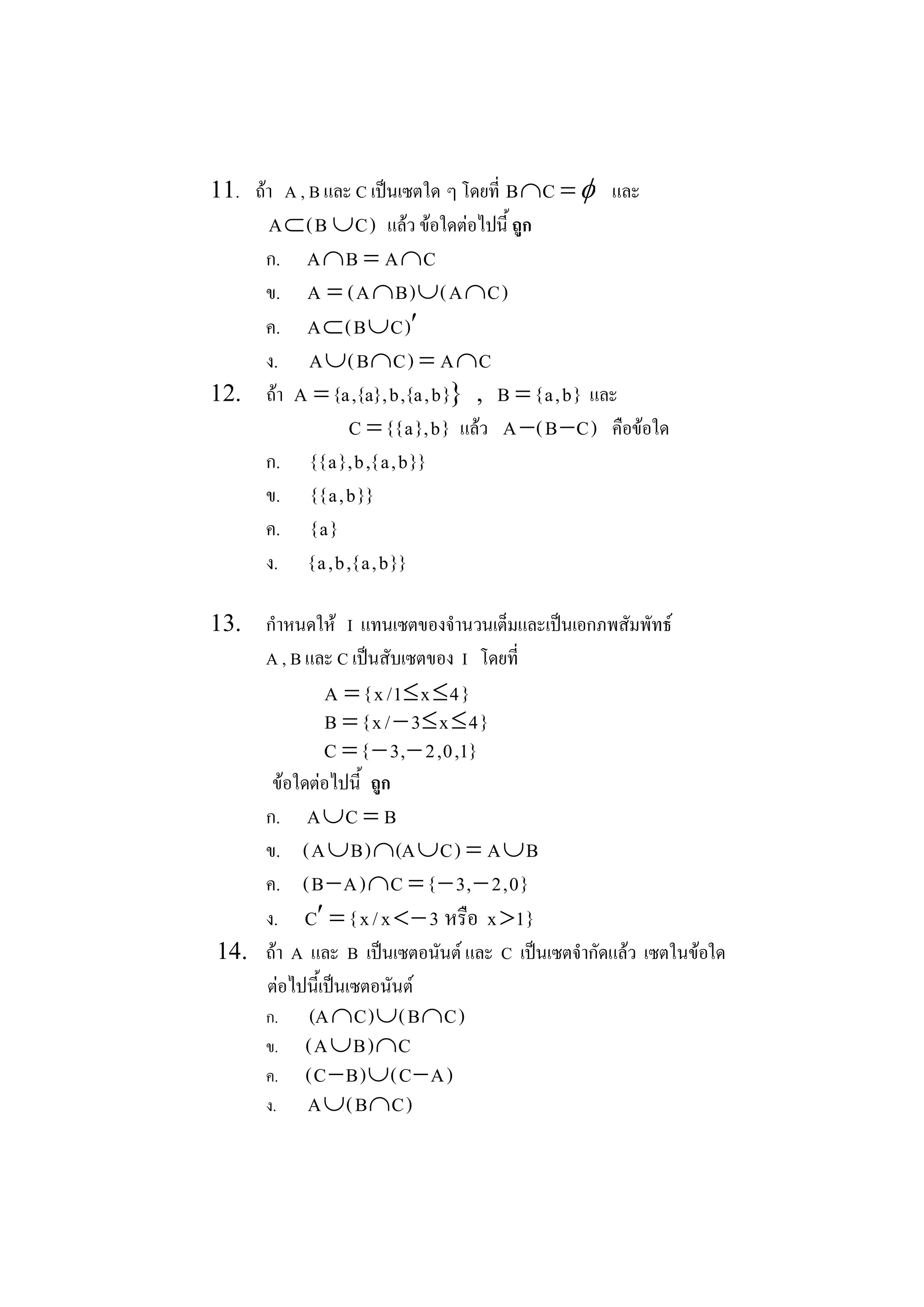 11.  ถา  A , B และ C เปนเซตใด ๆ โดยที่  B ÇC  = f และ 
       A Ì ( B È C )  แลว ขอใดตอไปนี้ ถูก 
       ก.  A Ç B  = A Ç C 
       ข.  A  = ( A Ç B ) È ( A Ç C ) 
       ค.  A Ì ( B È C ) ¢
       ง.  A È  B Ç C )  = A Ç C 
                   ( 
12.  ถา  A = {a , {a} , b , {a , b }  ,  B = { a , b }  และ 
                                      } 
                    C = { { a } , b }  แลว  A - ( B - C )  คือขอใด 
       ก.  { { a } , b , { a , b } } 
       ข.  { { a , b } } 
       ค.  { a } 
       ง.  { a , b , { a , b } } 

13.  กําหนดให  I  แทนเซตของจํานวนเต็มและเปนเอกภพสัมพัทธ 
     A , B และ C เปนสับเซตของ  I  โดยที่ 
                A  = { x / 1 £ x £ 4 } 
                B  = { x / - 3 £ x £ 4 } 
                C  = { - 3 , - 2 , 0 , 1 } 
      ขอใดตอไปนี้  ถูก 
     ก.  A È C  = B 
     ข.  ( A È B ) Ç (A È C )  = A È B 
     ค.  ( B - A ) Ç C  = { - 3 , - 2 , 0 } 
     ง.  C ¢ = { x / x < - 3  หรือ  x >1 } 
14.  ถา  A  และ  B  เปนเซตอนันต และ  C  เปนเซตจํากัดแลว  เซตในขอใด 
     ตอไปนี้เปนเซตอนันต 
        ก.     (A Ç C ) È ( B Ç C ) 
        ข.    ( A È B ) Ç C 
        ค.    ( C - B ) È ( C - A ) 
        ง.    A È ( B Ç C ) 
 