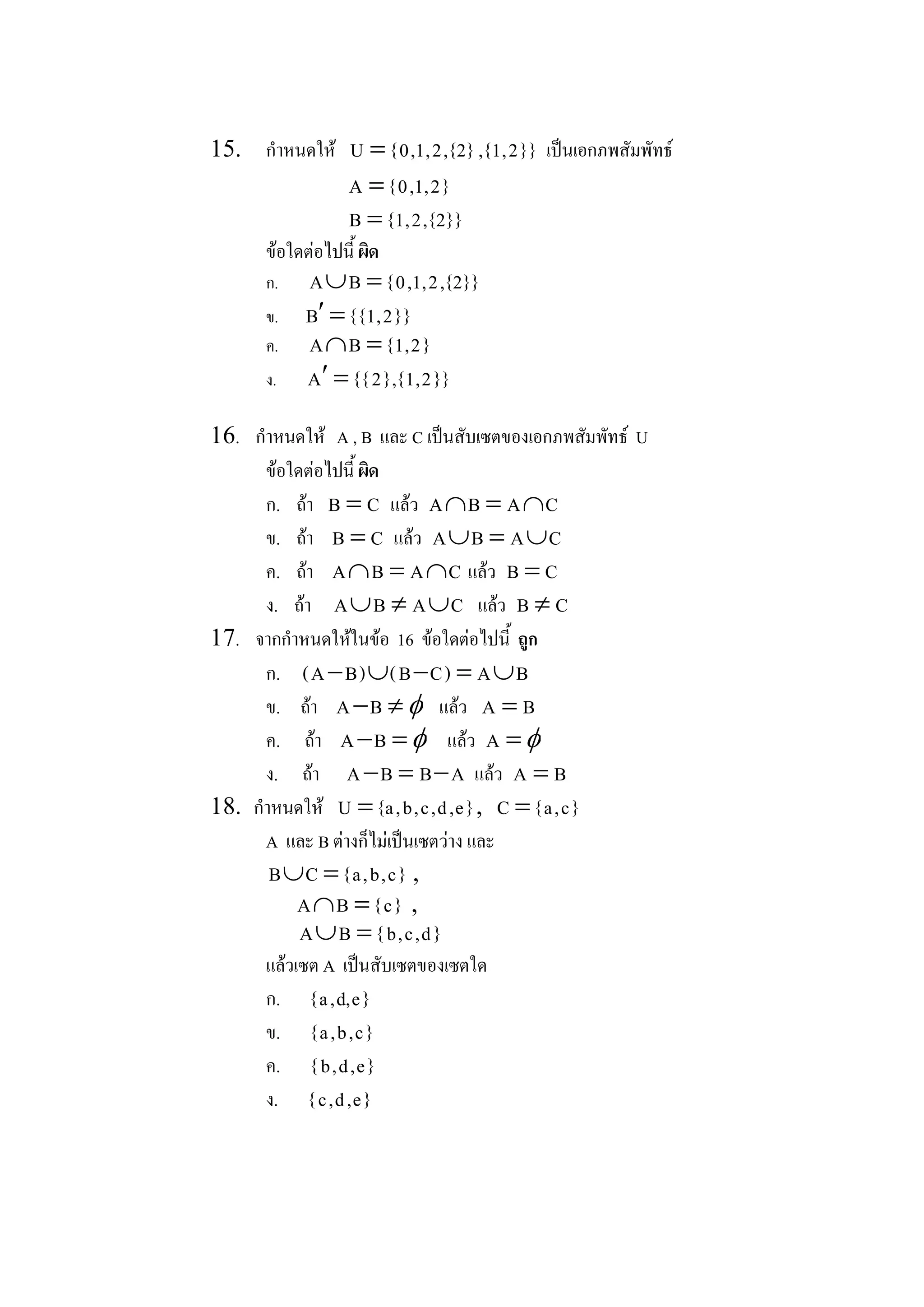 15.  กําหนดให  U = { 0 , 1 , 2 , {2} , { 1 , 2 } }  เปนเอกภพสัมพัทธ 
                     A = { 0 , 1 , 2 } 
                     B = { 1 , 2 , {2} } 
        ขอใดตอไปนี้ ผิด 
        ก.    A È B  = { 0 , 1 , 2 , {2} } 
        ข.    B ¢ = { { 1 , 2 } } 
        ค.    A Ç B  = { 1 , 2 } 
        ง.    A ¢ = { { 2 } , { 1 , 2 } } 

16.  กําหนดให  A , B  และ C เปนสับเซตของเอกภพสัมพัทธ  U 
       ขอใดตอไปนี้ ผิด 
       ก.  ถา  B =  C  แลว  A Ç B  = A Ç C 
       ข.  ถา  B = C  แลว  A È B  = A È C 
       ค.  ถา  A Ç B  = A Ç C  แลว  B = C 
       ง.  ถา  A È B  ¹ A È C  แลว  B ¹ C 
17.  จากกําหนดใหในขอ  16  ขอใดตอไปนี้  ถูก 
       ก.  ( A - B ) È ( B - C )  = A È B 
       ข.  ถา  A -B  ¹ f แลว  A =  B 
       ค.  ถา  A -B  = f แลว  A  = f
       ง.  ถา  A - B  = B - A  แลว  A = B 
18.  กําหนดให  U = {a , b , c , d , e } ,  C = { a , c } 
       A  และ B ตางก็ไมเปนเซตวาง และ 
        B È  = { a , b , c }  ,
             C 
           A Ç B  = { c }  , 
              A È B  = { b , c , d } 
        แลวเซต A  เปนสับเซตของเซตใด 
        ก.  { a , d, e } 
        ข.  { a , b , c } 
        ค.  { b , d , e } 
        ง.  { c , d , e } 
 