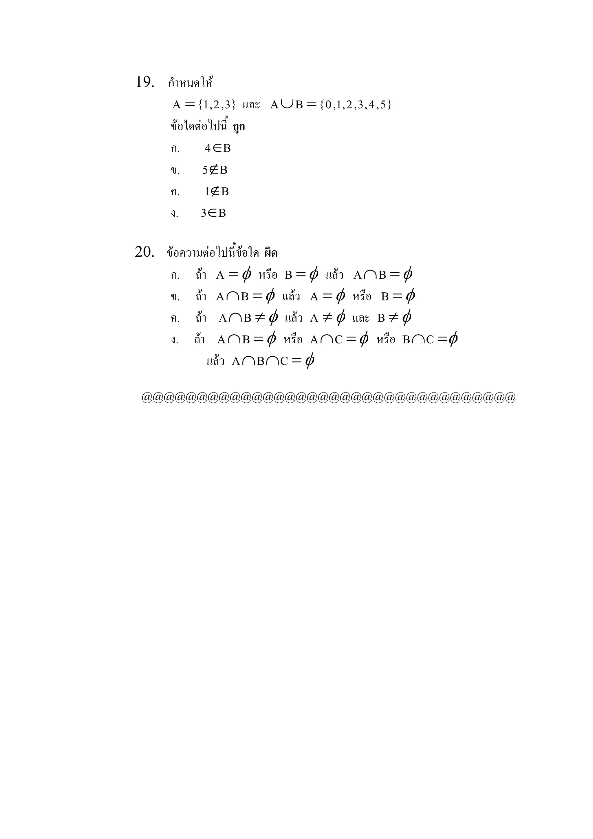 19.  กําหนดให 
       A = { 1 , 2 , 3 }  และ  A È B  = { 0 , 1 , 2 , 3 , 4 , 5 } 
      ขอใดตอไปนี้  ถูก 
      ก.  4Î     B 
      ข.  5Ï B 
      ค.  1Ï B 
      ง.  3Î    B 

20.  ขอความตอไปนีขอใด  ผิด 
                    ้
      ก.  ถา  A  = f หรือ  B  = f แลว  A ÇB  = f
      ข.  ถา  A ÇB  = f แลว  A  = f หรือ  B  = f
      ค.  ถา  A ÇB  ¹ f แลว  A  ¹ f และ  B  ¹ f
      ง.  ถา  A ÇB  = f หรือ  A ÇC  = f หรือ  B ÇC  =f
              แลว  A Ç B Ç C  = f

 @@@@@@@@@@@@@@@@@@@@@@@@@@@@@@@@@@
 