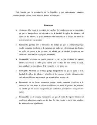 Está limitada por la constitución de la Republica y por determinados principios
constitucionales que de forma indirecta limitan la tributación.
Caracteres
 Abstracta; debe existir la necesidad del mandato del estado para que se materialice,
ya que es independiente del ejercicio o no la facultad de aplicar los tributos y el
cobro de los mismos, el poder tributario existe radicado en el Estado aun antes de
que se materialice su ejercicio.
 Permanente; perdura con el transcurso del tiempo ya que es permanente porque
resulta connatural (conforme a la naturaleza de cada ser) a la existencia del Estado,
su poder de gravar a las personas, sin admitir que tal facultad desaparezca por
caducidad, prescripción o cualquier otro motivo.
 Irrenunciable; el estado no puede renunciar a ello, ya que el poder de imponer
tributos (el estado) se utiliza para cumplir con los fines del bien común, es decir,
para satisfacer las necesidades de la población. y por último es;
 Indelegable; Abstracta; es abstracta porque independiente de que se ejerza o no la
facultad de aplicar los tributos y el cobro de los mismos, el poder tributario existe
radicado en el Estado aun antes de que se materialice su ejercicio.
 Permanente; es de forma permanente porque resulta connatural (conforme a la
naturaleza de cada ser) a la existencia del Estado, su poder de gravar a las personas,
sin admitir que tal facultad desaparezca por caducidad, prescripción o cualquier otro
motivo.
 Irrenunciable; es de manera irrenunciable, ya que el poder de imponer tributos (el
estado) se utiliza para cumplir con los fines del bien común, es decir, para satisfacer
las necesidades de la población.
 