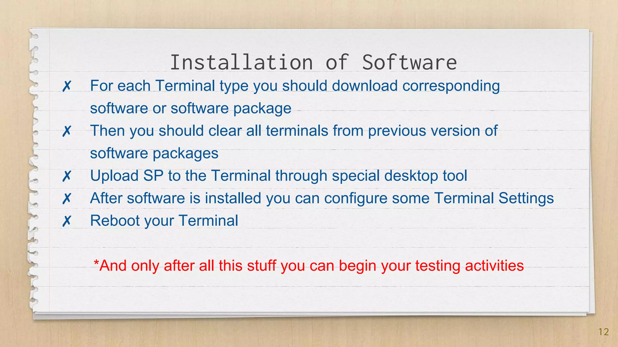 Installation of Software
12
✗ For each Terminal type you should download corresponding
software or software package
✗ Then you should clear all terminals from previous version of
software packages
✗ Upload SP to the Terminal through special desktop tool
✗ After software is installed you can configure some Terminal Settings
✗ Reboot your Terminal
*And only after all this stuff you can begin your testing activities
 