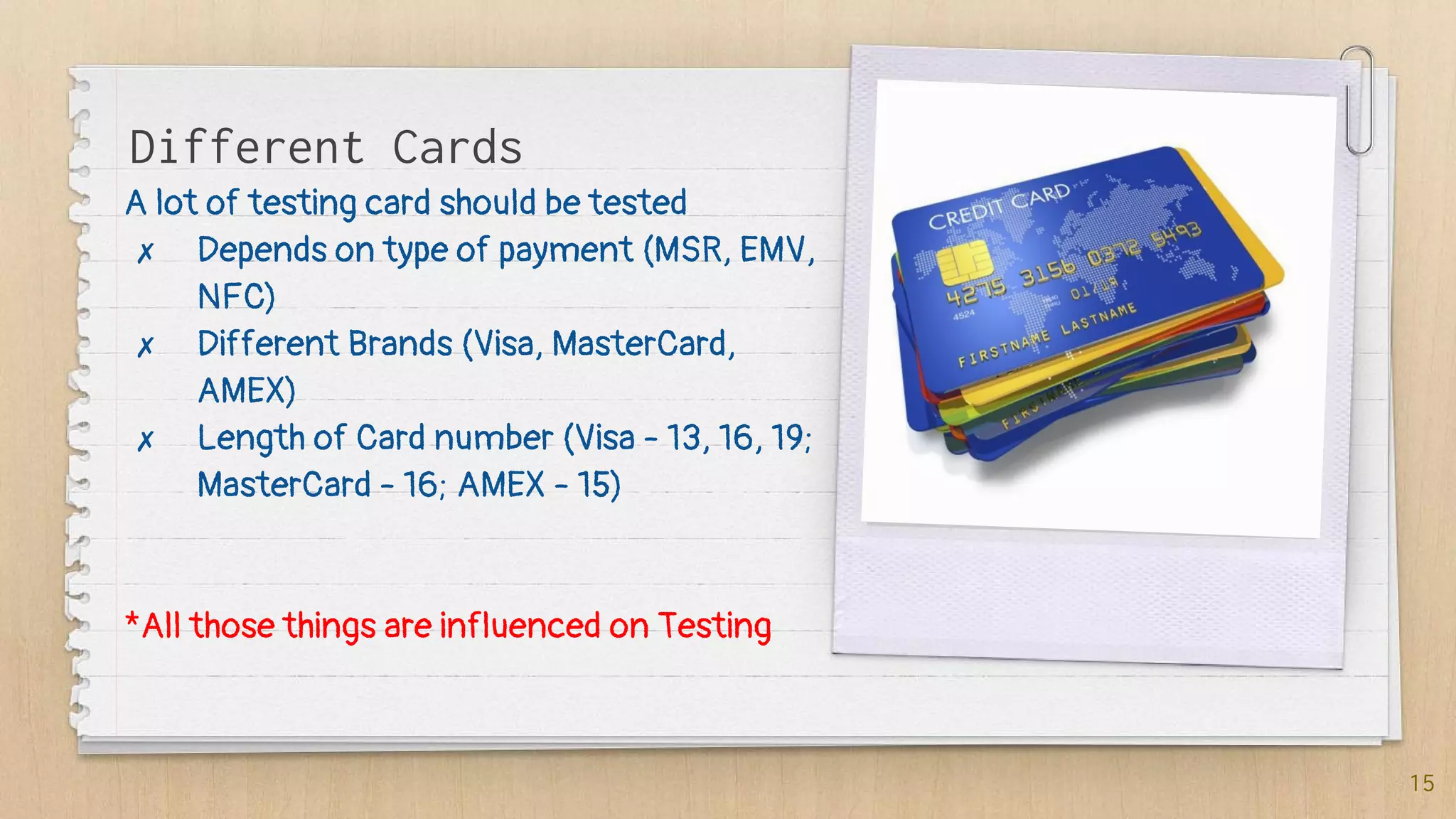 A lot of testing card should be tested
✗ Depends on type of payment (MSR, EMV,
NFC)
✗ Different Brands (Visa, MasterCard,
AMEX)
✗ Length of Card number (Visa - 13, 16, 19;
MasterCard - 16; AMEX - 15)
*All those things are influenced on Testing
15
Different Cards
 