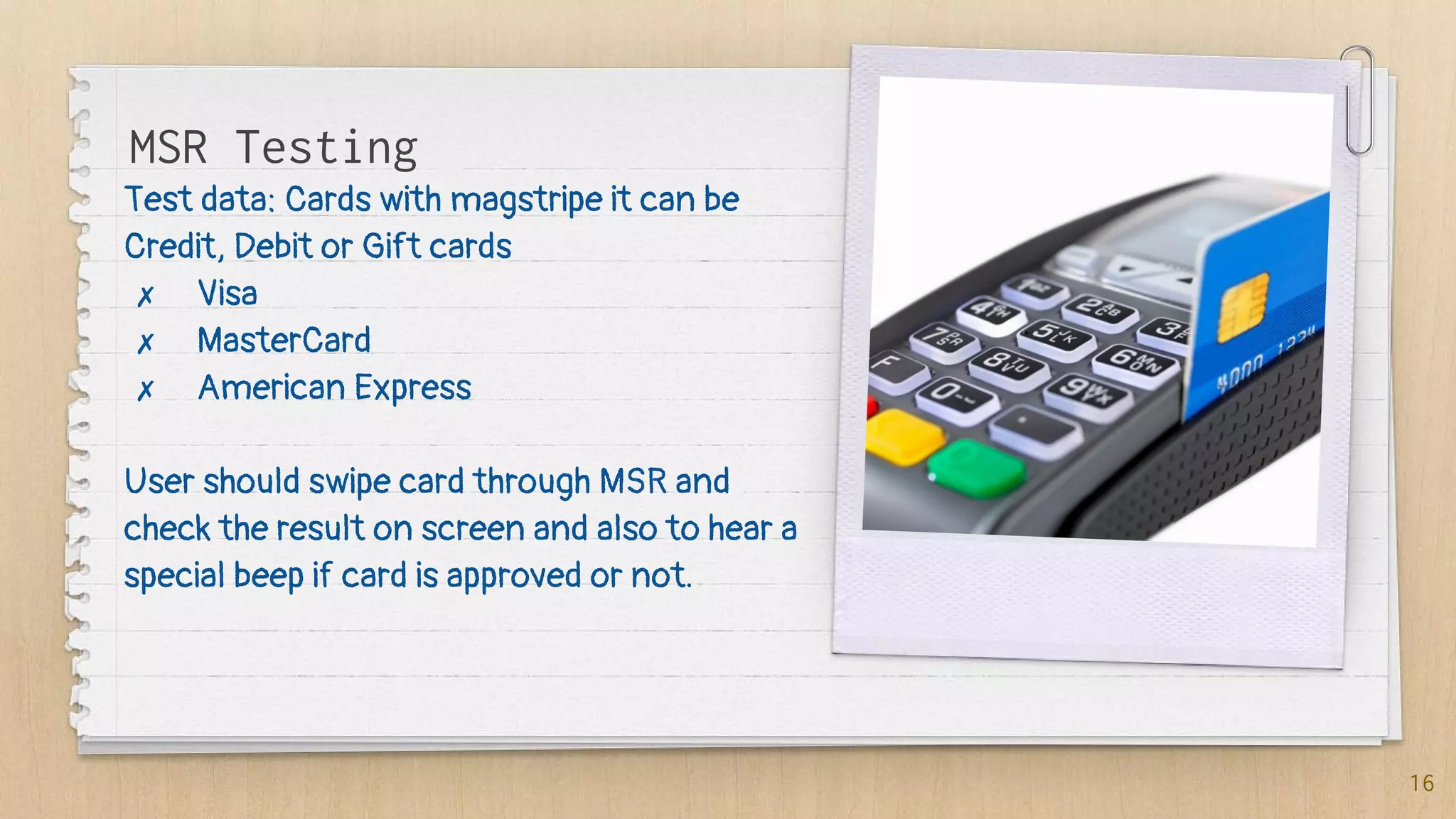 Test data: Cards with magstripe it can be
Credit, Debit or Gift cards
✗ Visa
✗ MasterCard
✗ American Express
User should swipe card through MSR and
check the result on screen and also to hear a
special beep if card is approved or not.
16
MSR Testing
 