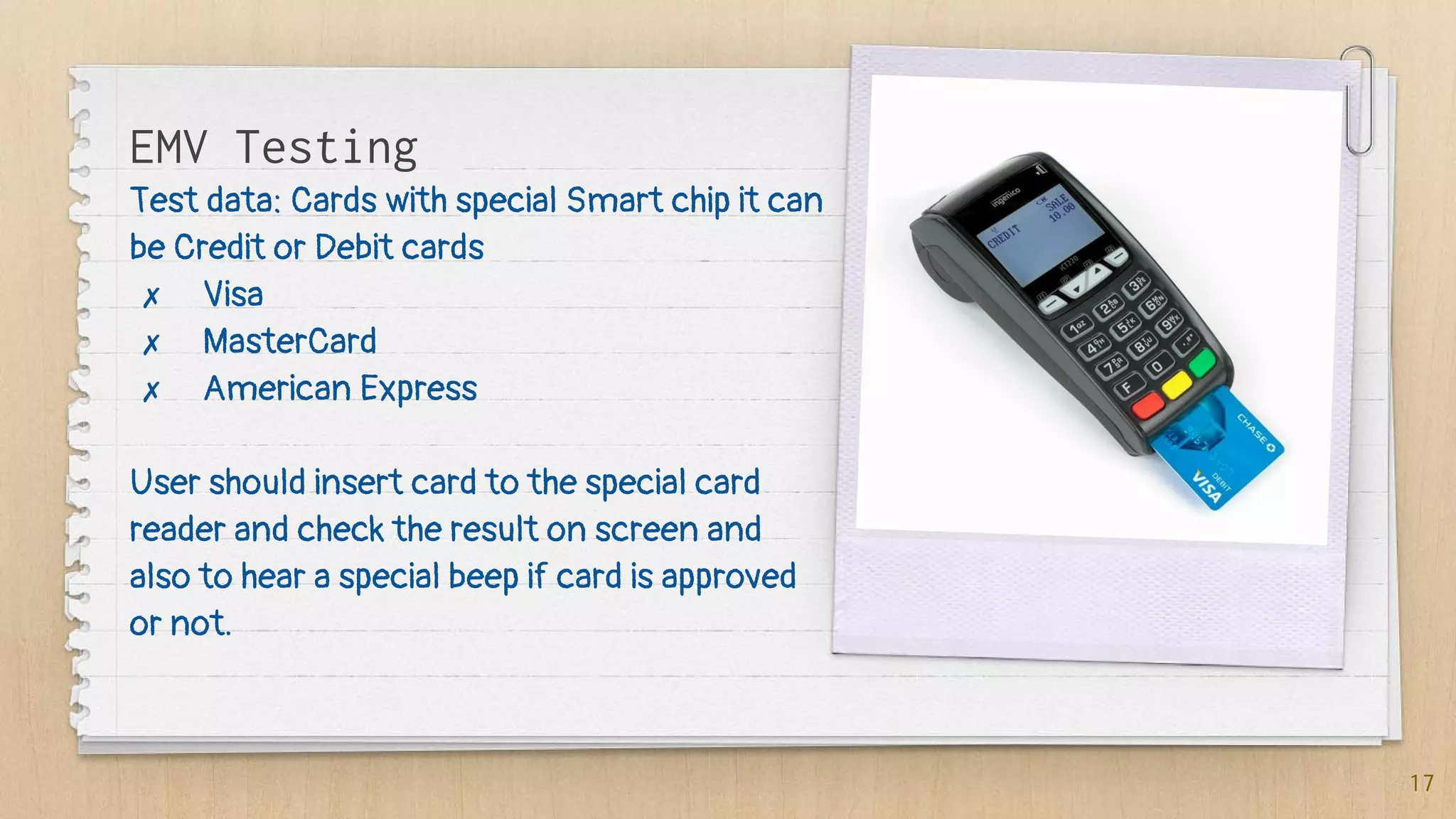 Test data: Cards with special Smart chip it can
be Credit or Debit cards
✗ Visa
✗ MasterCard
✗ American Express
User should insert card to the special card
reader and check the result on screen and
also to hear a special beep if card is approved
or not.
17
EMV Testing
 