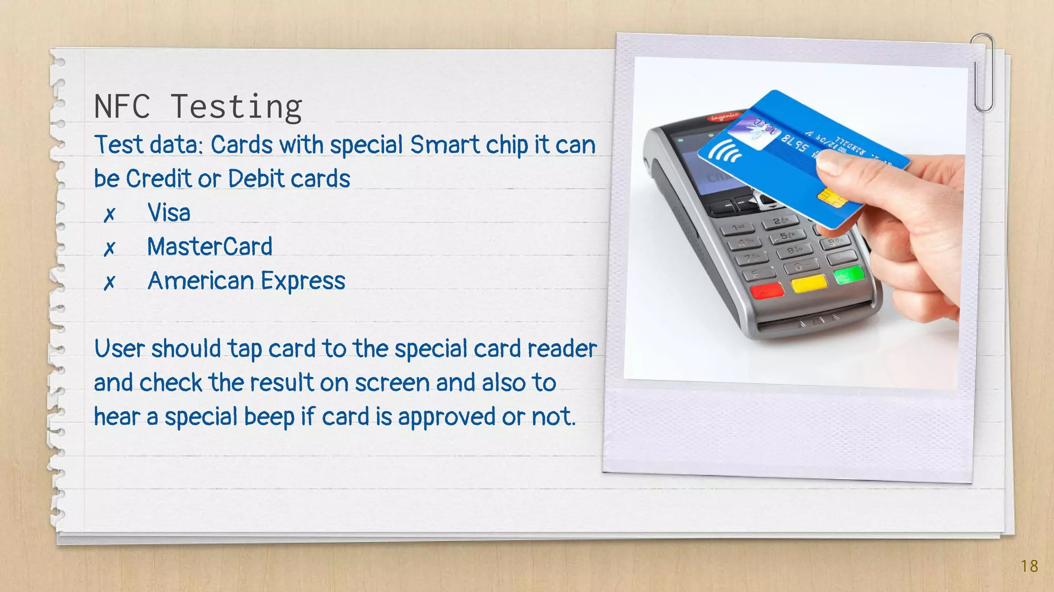 Test data: Cards with special Smart chip it can
be Credit or Debit cards
✗ Visa
✗ MasterCard
✗ American Express
User should tap card to the special card reader
and check the result on screen and also to
hear a special beep if card is approved or not.
18
NFC Testing
 