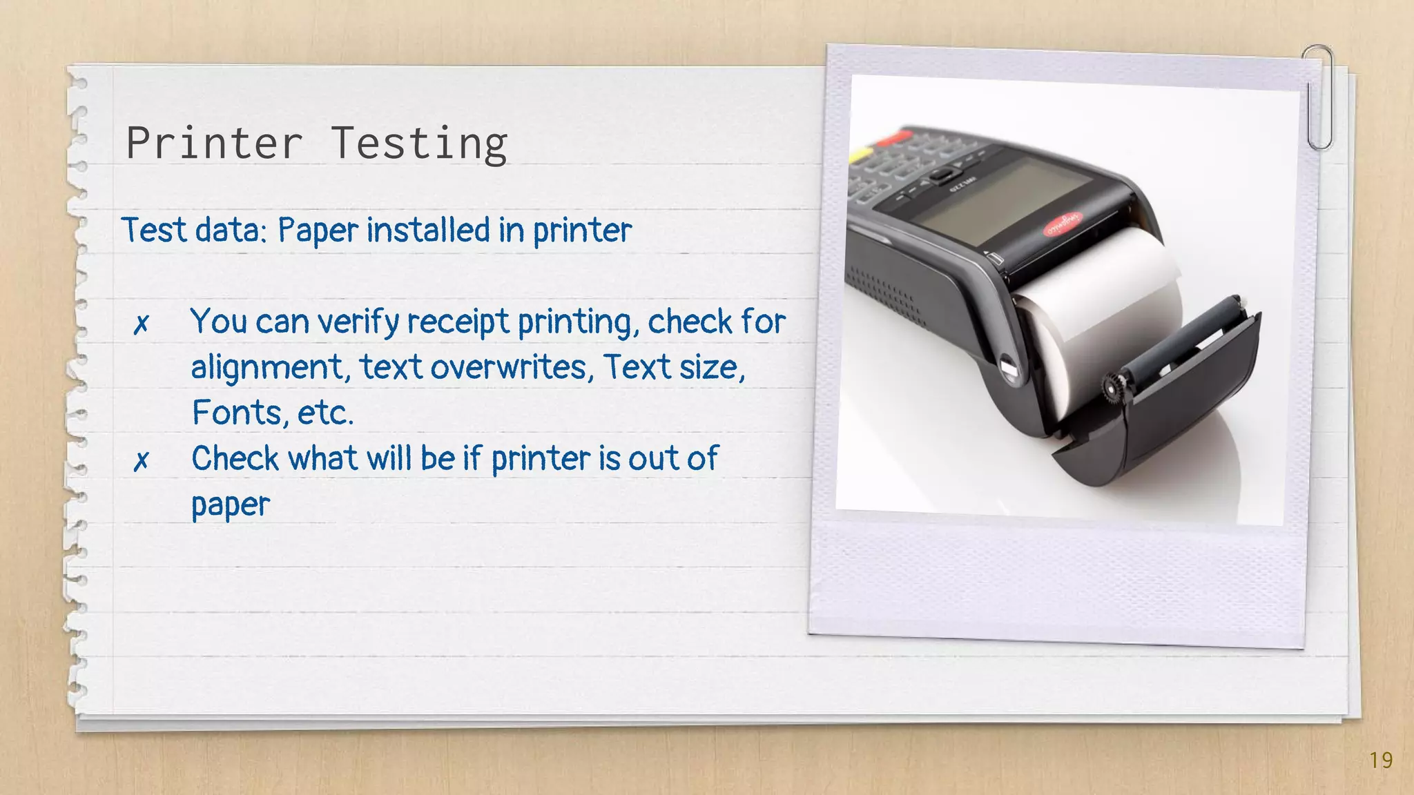 Test data: Paper installed in printer
✗ You can verify receipt printing, check for
alignment, text overwrites, Text size,
Fonts, etc.
✗ Check what will be if printer is out of
paper
19
Printer Testing
 