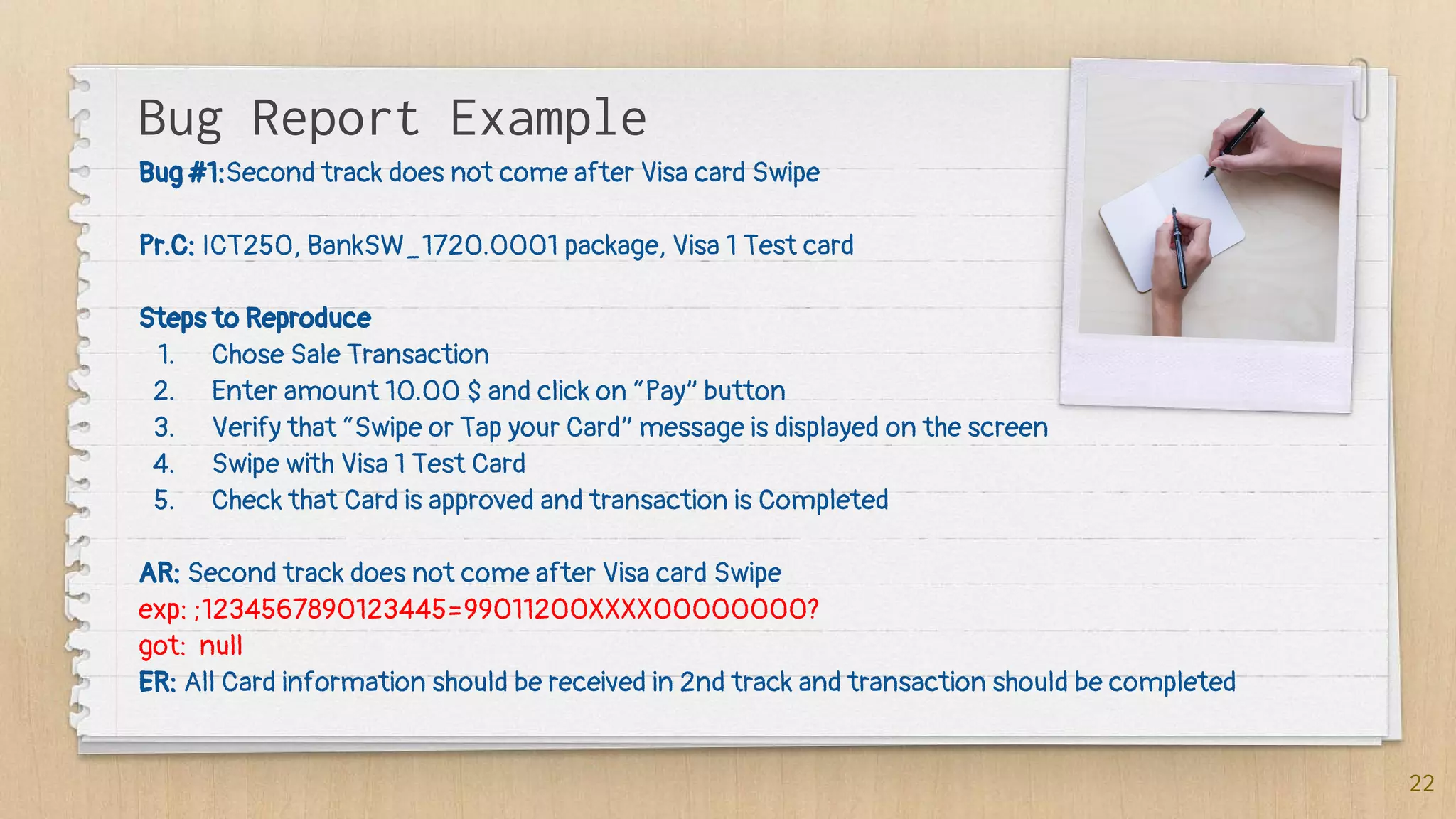 Bug Report Example
Bug #1:Second track does not come after Visa card Swipe
Pr.C: ICT250, BankSW_1720.0001 package, Visa 1 Test card
Steps to Reproduce
1. Chose Sale Transaction
2. Enter amount 10.00 $ and click on “Pay” button
3. Verify that “Swipe or Tap your Card” message is displayed on the screen
4. Swipe with Visa 1 Test Card
5. Check that Card is approved and transaction is Completed
AR: Second track does not come after Visa card Swipe
exp: ;1234567890123445=99011200XXXX00000000?
got: null
ER: All Card information should be received in 2nd track and transaction should be completed
22
 