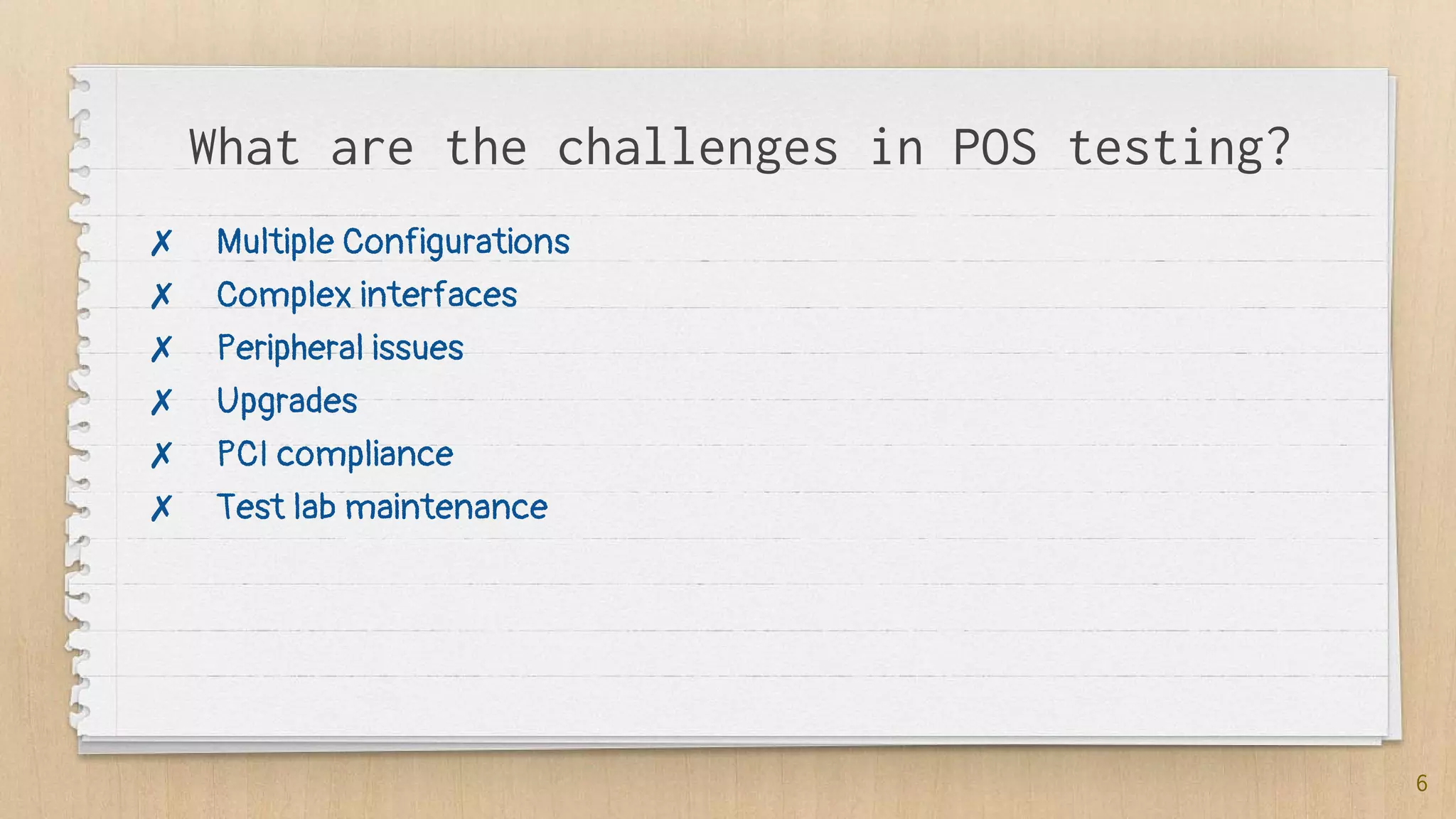 What are the challenges in POS testing?
6
✗ Multiple Configurations
✗ Complex interfaces
✗ Peripheral issues
✗ Upgrades
✗ PCI compliance
✗ Test lab maintenance
 