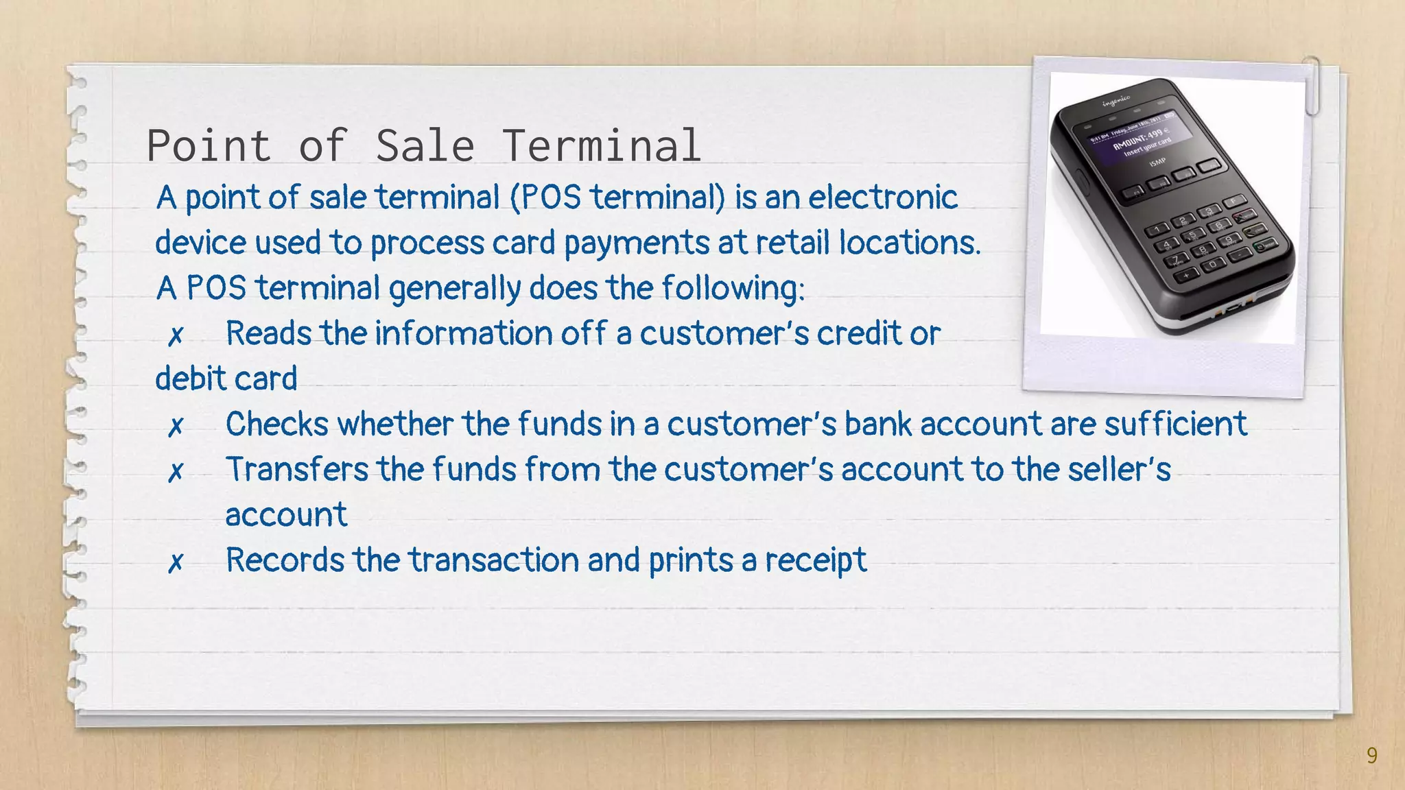 Point of Sale Terminal
9
A point of sale terminal (POS terminal) is an electronic
device used to process card payments at retail locations.
A POS terminal generally does the following:
✗ Reads the information off a customer’s credit or
debit card
✗ Checks whether the funds in a customer’s bank account are sufficient
✗ Transfers the funds from the customer’s account to the seller’s
account
✗ Records the transaction and prints a receipt
 