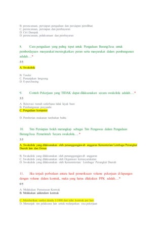 B. perencanaan, persiapan pengadaan dan persiapan pemilihan
C. perencanaan, persiapan dan pembayaran
D. Ciri Dampak
D. perencanaan, pelaksanaan dan pembayaran
8. Cara pengadaan yang paling tepat untuk Pengadaan Barang/Jasa untuk
pemberdayaan masyarakat/meningkatkan peran serta masyarakat dalam pembangunan
adalah….*
5/5
A. Swakelola
B. Tender
C. Penunjukan langsung
D. E-purchasing
9. Contoh Pekerjaan yang TIDAK dapat dilaksanakan secara swakelola adalah….*
5/5
A. Renovasi rumah sederhana tidak layak huni
B. Pembangunan posyandu
C. Pengadaan komputer
D. Pemberian makanan tambahan balita
10. Tim Persiapan boleh merangkap sebagai Tim Pengawas dalam Pengadaan
Barang/Jasa Pemerintah Secara swakelola….*
5/5
A. Swakelola yang dilaksanakan oleh penanggungjawab anggaran Kementerian/Lembaga/Perangkat
Daerah lain dan Ormas
B. Swakelola yang dilaksanakan oleh penanggungjawab anggaran
C. Swakelola yang dilaksanakan oleh Organisasi kemasyarakatan
D. Swakelola yang dilaksanakan oleh Kemennterian/ Lembaga/ Perangkat Daerah
11. Jika terjadi perbedaan antara hasil pemeriksaan volume pekerjaan di lapangan
dengan volume dalam kontrak, maka yang harus dilakukan PPK adalah….*
0/5
A. Melakukan Pemutusan Kontrak
B. Melakukan addendum kontrak
C. Memberikan sanksi denda 1/1000 dari nilai kontrak per hari
D. Menunjuk tim pelaksana lain untuk melanjutkan sisa pekerjaan
 