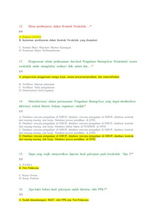 12. Dasar pembayaran dalam Kontrak Swakelola….*
0/5
A. Perpres 16/2018
B. Ketentuan pembayaran dalam Kontrak Swakelola yang disepakati
C. Standar Biaya Masukan Menteri Keuangan
D. Peraturan Dirjen Perbendaharaan
13. Pengawasan teknis pelaksanaan dan hasil Pengadaan Barang/Jasa Pemerintah secara
swakelola untuk mengetahui realisasi fisik antara lain….*
5/5
A. pengawasan penggunaan tenaga kerja, sarana prasarana/peralatan dan material/bahan
B. Verifikasi laporan pekerjaan
C. Verifikasi bukti pengeluaran
D. Dokumentasi hasil kegiatan
14. Data/informasi dalam perencanaan Pengadaan Barang/Jasa yang dapat memberikan
informasi terkait historis belanja organisasi adalah:*
5/5
A. Database rencana pengadaan di SIRUP, database rencana pengadaan di SIRUP, database kontrak
dari masing-masing unit kerja, Database proses pemilihan di LPSE
B. Database rencana pengadaan di SIRUP, database rencana pengadaan di SIRUP, database kontrak
dari masing-masing unit kerja, Database daftar hitam di INAPROC di SPSE
C. Database rencana pengadaan di SIRUP, database rencana pengadaan di SIRUP, database kontrak
dari masing-masing unit kerja, Database proses pemilihan di LPSE
D. Database rencana pengadaan di SIRUP, database rencana pengadaan di SIRUP, database kontrak
dari masing-masing unit kerja, Database proses pemilihan di SPSE
15. Siapa yang wajib menyerahkan laporan hasil pekerjaan pada Swakelola Tipe I?*
5/5
A. PA/KPA
B. Tim Pelaksana
C. Ketua Ormas
D. Ketua Pokmas
16. Apa bukti bahwa hasil pekerjaan sudah diterima oleh PPK?*
5/5
A. Sudah ditandatangani BAST oleh PPK dan Tim Pelaksana
 