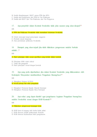 B. Sudah ditandatangani BAST antara PPK dan KPA
C. Sudah ada Pembayaran dari PPK ke Tim Pelaksana
D. Sudah ada BAST dari Tim Pelaksana dan Tim Pengawas
17. Apa penyebab dalam Kontrak Swakelola tidak jelas sasaran yang akan dicapai?*
5/5
A. PPK dan Pelaksana Swakelola tidak memahami ketentuan Swakelola
B. Untuk mencapai target penyerapan anggaran
C. Perintah atasan langsung
D. Atas permintaan pelaksana Swakelola
18. Dampak yang akan terjadi jika tidak dilakukan pengawasan melalui berkala
adalah…*
5/5
A. Hasil pekerjaan tidak sesuai spesfikasi yang tertulis dalam kontrak
B. Pekerjaan lebih cepat selesai
C. Tidak ada gangguan
D. Hasil pekerjaan sesuai dengan kontrak
19. Apa yang perlu diperhatikan jika dalam Kontrak Swakelola yang dilaksanakan oleh
Kelompok Masyarakat membutuhkan Pengadaan Barang/Jasa?*
5/5
A. Mengikuti Perpres 16/2018
B. Sesuai prinsip dan etika pengadaan
C. Mengikuti Peraturan Kepala Daerah Setempat
D. Mengikuti Peraturan Kepala Desa Setempat
20. Apa solusi yang dapat diambil agar pengeluaran kegiatan Pengadaan barang/Jasa
melalui Swakelola sesuai dengan RAB Kontrak?*
5/5
A. Dilakukan pengawasan keuangan ketat
B. RAB harus di pegang oleh kedua belak pihak
C. RAB disusun setelah pelaksanaan Kontrak
D. RAB disusun berdasarkan bukti pengeluaran
 