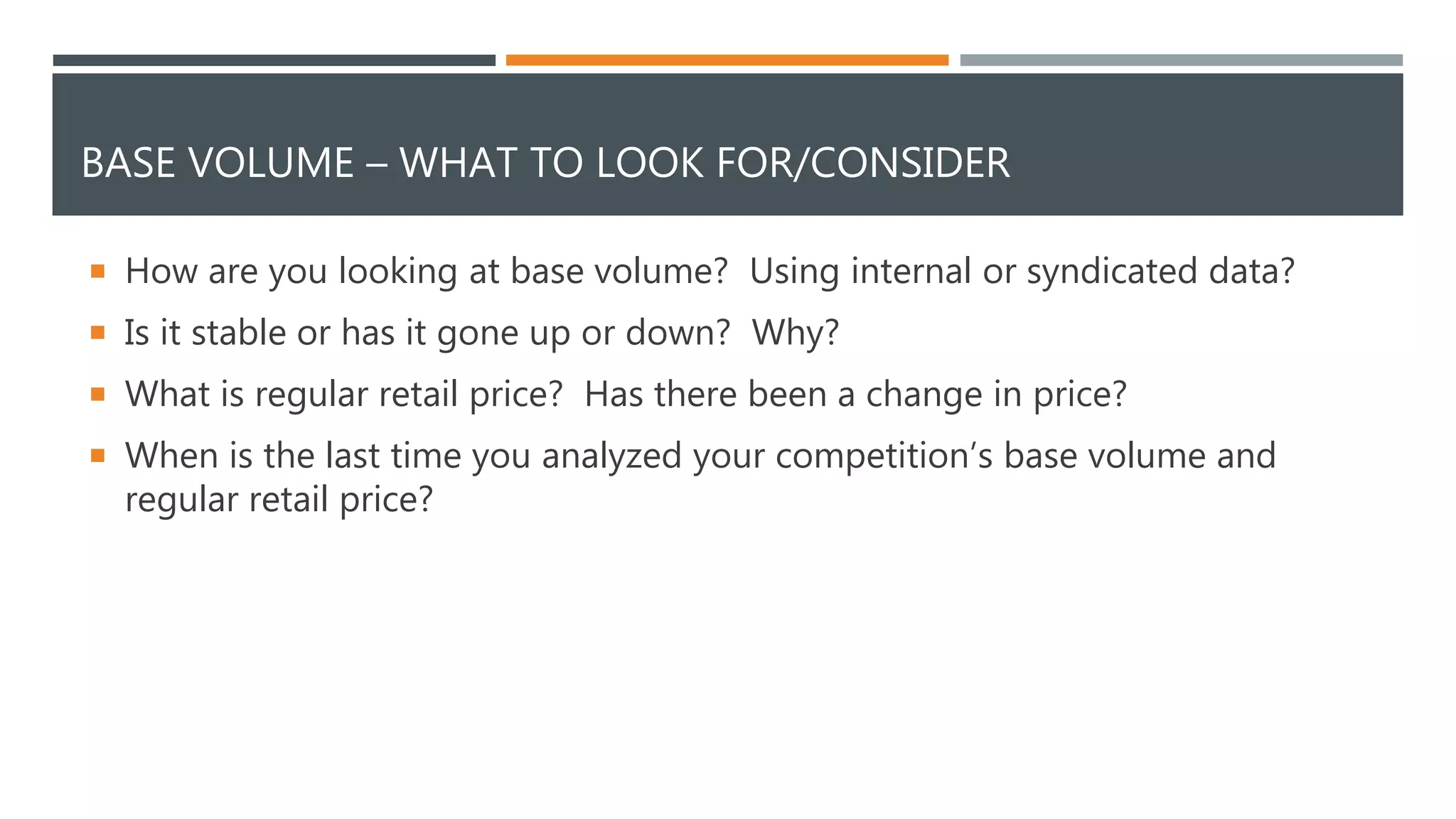 BASE VOLUME – WHAT TO LOOK FOR/CONSIDER
 How are you looking at base volume? Using internal or syndicated data?
 Is it stable or has it gone up or down? Why?
 What is regular retail price? Has there been a change in price?
 When is the last time you analyzed your competition’s base volume and
regular retail price?
 