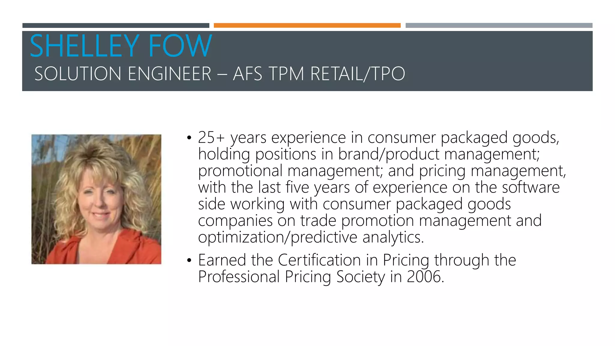 SHELLEY FOW
SOLUTION ENGINEER – AFS TPM RETAIL/TPO
• 25+ years experience in consumer packaged goods,
holding positions in brand/product management;
promotional management; and pricing management,
with the last five years of experience on the software
side working with consumer packaged goods
companies on trade promotion management and
optimization/predictive analytics.
• Earned the Certification in Pricing through the
Professional Pricing Society in 2006.
 