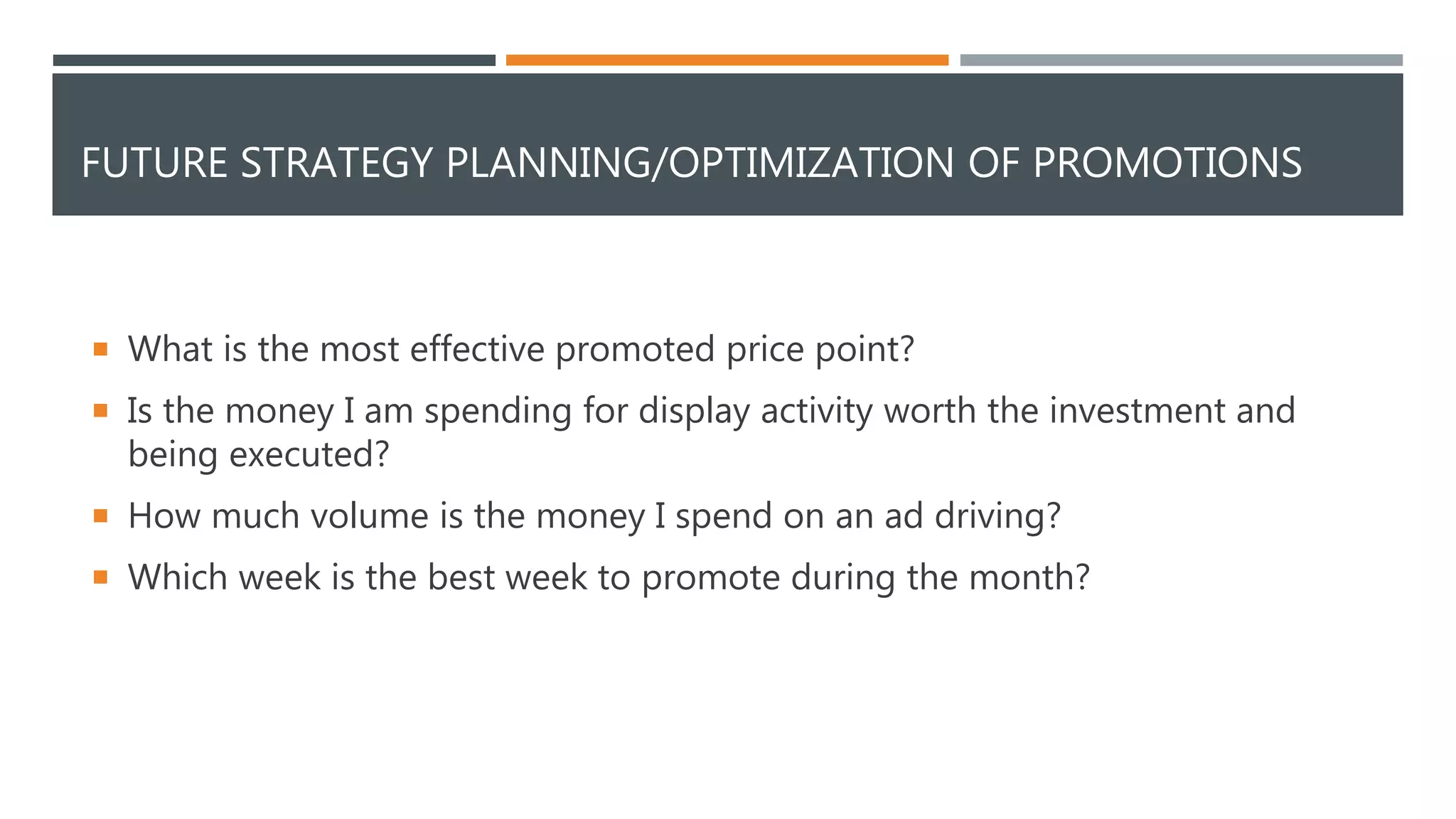 FUTURE STRATEGY PLANNING/OPTIMIZATION OF PROMOTIONS
 What is the most effective promoted price point?
 Is the money I am spending for display activity worth the investment and
being executed?
 How much volume is the money I spend on an ad driving?
 Which week is the best week to promote during the month?
 