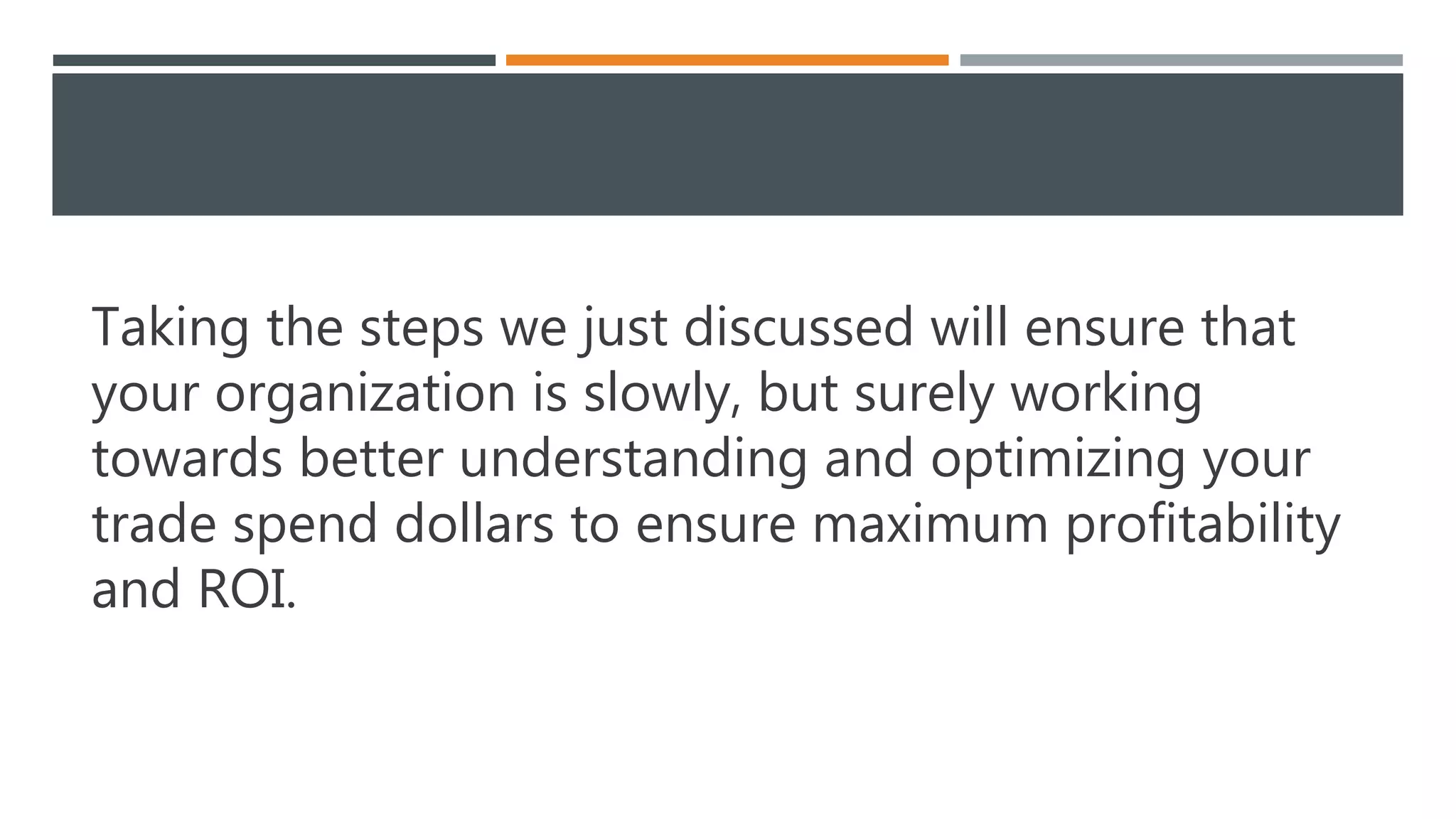 Taking the steps we just discussed will ensure that
your organization is slowly, but surely working
towards better understanding and optimizing your
trade spend dollars to ensure maximum profitability
and ROI.
 